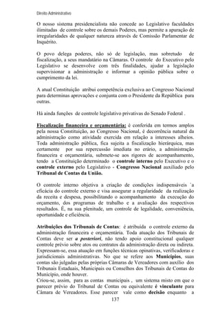 Direito Administrativo

O nosso sistema presidencialista não concede ao Legislativo faculdades
ilimitadas de controle sobre os demais Poderes, mas permite a apuração de
irregularidades de qualquer natureza através de Comissão Parlamentar de
Inquérito.
O povo delega poderes, não só de legislação, mas sobretudo de
fiscalização, a seus mandatário na Câmaras. O controle do Executivo pelo
Legislativo se desenvolve com três finalidades, ajudar a legislação
supervisionar a administração e informar a opinião pública sobre o
cumprimento da lei.
A atual Constituição atribui competência exclusiva ao Congresso Nacional
para determinas aprovações e conjunta com o Presidente da República para
outras.
Há ainda funções de controle legislativo privativas do Senado Federal .
Fiscalização financeira e orçamentária: é conferida em termos amplos
pela nossa Constituição, ao Congresso Nacional, é decorrência natural da
administração como atividade exercida em relação a interesses alheios.
Toda administração pública, fica sujeita a fiscalização hierárquica, mas
certamente por sua repercussão imediata no erário, a administração
financeira e orçamentária, submete-se aos rigores de acompanhamento,
tendo a Constituição determinado o controle interno pelo Executivo e o
controle externo pelo Legislativo - Congresso Nacional auxiliado pelo
Tribunal de Contas da União.
O controle interno objetiva a criação de condições indispensáveis `a
eficácia do controle externo e visa assegurar a regularidade da realização
da receita e despesa, possibilitando o acompanhamento da execução do
orçamento, dos programas de trabalho e a avaliação dos respectivos
resultados. É, na sua plenitude, um controle de legalidade, conveniência,
oportunidade e eficiência.
Atribuições dos Tribunais de Contas: é atribuída o controle externo da
administração financeira e orçamentária. Toda atuação dos Tribunais de
Contas deve ser a posteriori, não tendo apoio constitucional qualquer
controle prévio sobre atos ou contratos da administração direta ou indireta.
Expressam-se, essa atuação em funções técnicas opinativas, verificadoras e
jurisdicionais administrativas. No que se refere aos Municípios, suas
contas são julgadas pelas próprias Câmaras de Vereadores com auxílio dos
Tribunais Estaduais, Municipais ou Conselhos dos Tribunais de Contas do
Município, onde houver.
Criou-se, assim, para as contas municipais , um sistema misto em que o
parecer prévio do Tribunal de Contas ou equivalente é vinculante para
Câmara de Vereadores. Esse parecer vale como decisão enquanto a
137

 