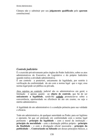 Direito Administrativo

Câmara não o substituir por seu julgamento qualificado pelo quorum
constitucional.

Controle judiciário
É o exercido privativamente pelos órgãos do Poder Judiciário, sobre os atos
administrativos do Executivo, do Legislativo e do próprio Judiciário
quando realiza a atividade administrativa.
É um controle a posteriori, unicamente de legalidade, por restrito à
verificação da conformidade do ato com a norma legal que o rege; essa
norma legal pode ser pública ou privada.
Atos sujeitos ao controle: judicial são os administrativos em geral, a
limitação é apenas quanto ao objeto de controle, que há de ser
unicamente a legalidade, sendo-lhe vedado pronunciar-se sobre a
conveniência, oportunidade ou eficiência do ato em exame, ou seja o
mérito administrativo.
A legalidade do ato administrativo é a condição primeira para sua validade
e eficácia.
Todo ato administrativo, de qualquer autoridade ou Poder, para ser legítimo
e operante, há que ser praticado em conformidade com a norma legal
pertinente - princípio da legalidade - com a moral da instituição princípio da moralidade - com a destinação pública própria - princípio
da finalidade - e com a divulgação oficial necessária - princípio da
publicidade - . Contrariando ou faltando um desses princípios básicos, a
138

 