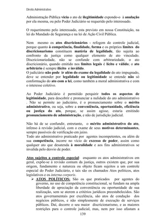 Direito Administrativo

Administração Pública vicia o ato de ilegitimidade expondo-o à anulação
por ela mesma, ou pelo Poder Judiciário se requerido pelo interessado.
O requerimento pelo interessado, esta previsto em nossa Constituição, na
lei do Mandado de Segurança e na lei de Ação Civil Pública.
Nem mesmo os atos discricionários - refogem do controle judicial,
porque quanto à competência, finalidade, forma e os próprios limites do
discricionarismo constituem matéria de legalidade, tão sujeita ao
confronto da justiça como qualquer elemento de ato vinculado.
Discricionariedade, não se confunde com arbitrariedade, o ato
discricionário, quando emitido nos limites legais é lícito e válido; o ato
arbitrário é sempre ilícito e inválido.
O judiciário não pode ir além do exame da legalidade do ato impugnado,
deve se entender por legalidade ou legitimidade se entende não só
conformação do ato com a lei, como também a moral administrativa e com
o interesse coletivo.
Ao Poder Judiciário é permitido perquirir todos os aspectos de
legitimidade, para descobrir e pronunciar a nulidade do ato administrativo
. Não se permite ao judiciário, é o pronunciamento sobre o mérito
administrativo, ou seja, sobre a conveniência, oportunidade, eficiência
ou justiça do ato, porque, se assim agisse, estaria emitindo
pronunciamento de administração, e não de jurisdição judicial.
Não há de se confundir, entretanto, o mérito administrativo do ato,
infenso à revisão judicial, com o exame de seus motivos determinantes,
sempre passíveis de verificação em juízo.
Todo ato administrativo praticado por agentes incompetentes, ou além de
sua competência, incorre no vício de excesso de poder, assim como
qualquer ato que desatenda à moralidade e aos fins administrativos se
invalida pelo desvio de poder.
Atos sujeitos a controle especial: enquanto os atos administrativos em
geral, expõe-se à revisão comum da justiça, outros existem que, por sua
origem, fundamento e natureza ou objeto ficam sujeitos a um controle
especial do Poder Judiciário, e tais são os chamados Atos políticos, atos
legislativos e os interna corporis.
ATOS POLÍTICOS: São os que praticados por agentes do
governo, no uso de competência constitucional, se fundam na ampla
liberdade de apreciação da conveniência ou oportunidade de sua
realização, sem se aterem a critérios jurídicos preestabelecidos. São
atos governamentais por excelência, são atos de condução dos
negócios públicos, e não simplesmente de execução de serviços
públicos. Daí, decorre o seu maior discricionarismo, e as maiores
restrições para o controle judicial, mas, nem por isso afastam a
139

 