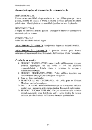 Direito Administrativo

Descentralização e desconcentração e concentração
DESCENTRALIZAR
Passar a responsabilidade da prestação do serviço público para quer, outra
pessoa, distinta do Estado, o preste. Somente a pessoa jurídica de direito
público (ex : Município) tem personalidade jurídica, os seus órgãos não.
DESCONCENTRAR
Sempre no âmbito da mesma pessoa, um repartir interno de competência
dentro da própria pessoa.
CONCENTRAÇÃO :
Poder não diluído no mesmo órgão.
ADMINISTRAÇÃO DIRETA : conjunto de órgãos do poder Executivo.
ADMINISTRAÇÃO INDIRETA : pessoas criadas pelo Estado
autarquias, Empresas públicas, Sociedades de Economia Mista, Fundações.

Prestação de serviço
SERVIÇO CENTRALIZADO: o que o poder público presta por suas
próprias repartições, em seu nome e sob sua exclusiva
responsabilidade - Estada titular e prestador do serviço Administração Direta.
SERVIÇO DESCENTRALIZADO: Poder público transfere sua
titularidade ou execução por outorga ou delegação.
Pode ser descentralização:
TERRITORIAL OU GEOGRÁFICA: da União para os Estados
Membros para os Municípios.
INSTITUCIONAL: transferência do serviço ou execução da entidade
estatal para : autarquia, entes para estatais e delegado à particulares.
SERVIÇO DESCONCENTRADO: É o que a administração executa
centralizadamente, mas distribuída entre vários órgãos da mesma
entidade para facilitar sua realização e obtenção pelo usuário.

14

 