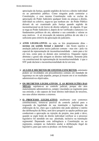 Direito Administrativo

apreciação da Justiça, quando argüidos de lesivos a direito individual
ou ao patrimônio público. Como ninguém pode contrariar a
Constituição, e essa mesma Constituição veda se exclua da
apreciação do Poder Judiciário qualquer lesão ou ameaça a direito,
individual ou coletivo, segue-se que nenhum ato do Poder Público
deixará de ser examinado pela Justiça quando argüido de
inconstitucional ou de lesivo de direito subjetivo de alguém. O que
se nega ao Poder Judiciário é, depois de ter verificado a natureza e os
fundamentos políticos do ato, adentrar o seu conteúdo e valorar os
seus motivos. A só invocação da natureza política do ato não é o
suficiente para retirá-lo da apreciação do judiciário.
ATOS LEGISLATIVO: ou seja, as leis propriamente ditas normas em sentido formal e material - não ficam sujeitos a
anulação judicial pelos meios judiciais comuns - mas sim - pela via
especial da representação de inconstitucionalidade - tanto para a lei
em tese, como para os demais atos normativos. Enquanto regras
abstratas e gerais não atingem os direitos individuais. Somente pela
via constitucional de representação de inconstitucionalidade é que o
STF pode declarar a inconstitucionalidade da lei em tese.

AS LEIS E DECRETOS DE EFEITOS CONCRETOS, entretanto
podem ser invalidados em procedimentos comuns em mandado de
segurança ou em ação popular, porque já trazem em si os resultados
administrativos objetivados.
OS DECRETOS LEGISLATIVOS E AS RESOLUÇÕES DAS
MESAS, sujeitam-se ao controle judicial, porque são atos
materialmente administrativos, sempre vinculados ao regimento para
sua emissão, e são capazes de lesar direitos individuais de terceiros,
nos seus efeitos internos e externos.
O PROCESSO LEGISLATIVO, atualmente com contornos
constitucionais, tornou-se passível de controle judicial para o
resguardo da legalidade de sua tramitação e legitimação da
elaboração da lei, claro que o judiciário não pode adentrar o mérito
das deliberações da Mesa, nem deve perquirir as opções políticas que
conduziram a aprovação ou rejeição do projeto, mas pode e deve,
quando se argüi lesão de direito individual verificar se o processo
legislativo foi atendido em sua plenitude, inclusive na tramitação
regimental. Deparando com infringência a Constituição ou ao
regimento, compete ao Judiciário anular a deliberação ilegal do
legislativo, para que outra se produza em forma legal.

140

 