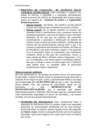 Direito Administrativo

PROCESSO DE CASSAÇÃO
DE MANDATO PELAS
CÂMARAS LEGISLATIVAS, estão vinculados a respectiva lei,
quanto ao motivos, a legalidade e a tramitação procedimental,
tornou-se passível de controle de legitimidade pela justiça comum
quanto aos aspectos de : existência do motivo e a regularidade
formal do processo.
o Interna Corporis : da Câmara são vedados à revisão judicial
comum, mas é preciso que se entenda seu conceito e limites.
o Interna corporis são só aquelas questões ou assuntos que
entendem direta e imediatamente com a economia interna da
corporação legislativa, com seus privilégios e com a formação
ideológica da lei, que por sua natureza, são reservados
exclusivamente a apreciação e deliberação do plenário da
Câmara. O que a justiça não pode é substituir a deliberação da
Câmara por um pronunciamento judicial sobre o que é de
exclusiva competência discricionária do Plenário, da Mesa ou
da Presidência, mas pode confrontar, sempre, o ato praticado
com as prescrições legais ou regimentais, que estabeleçam
condições, forma ou rito para seu cometimento. Assim, se
numa eleição de Mesa o Plenário violar o Regimento, a Lei,
ou a Constituição, o ato ficará sujeito à invalidação judicial,
para que a Câmara o renove na forma legal, mas o Judiciário
nada poderá dizer, se, atendidas todas as prescrições
constitucionais, legais e regimentais.
Meios de controle judiciário
Dos atos administrativos de qualquer dos poderes são as vias processuais
de que dispõe o titular do direito lesado ou ameaçado de lesão para obter a
anulação do ato ilegal em ação contra a Administração Pública, esta regra
está excepcionada pela AÇÃO POPULAR, em que o autor não defende
direito próprio, mas, sim interesse da coletividade, lesada em seu
patrimônio,
e
pela
REPRESENTAÇÃO
DE
INCONSTITUCIONALIDADE, que é postulada pela própria
administração perante o Judiciário. Mas há ações especiais, adequadas para
coibir determinadas ilegalidades ou abusos de autoridade, e até mesmo
invalidar a lei em tese quando inconstitucional.
MANDADO DE SEGURANÇA: meio constitucional posto a
disposição de toda pessoa física ou jurídica, órgão com capacidade
processual ou universalidade reconhecida em lei, para proteger
direito individual ou coletivo, próprio, líquido e certo, não amparado
por habeas corpus, lesado ou ameaçado de lesão, por ato de qualquer
autoridade, seja de que categoria for e sejam quais forem as funções
que exerça.

141

 