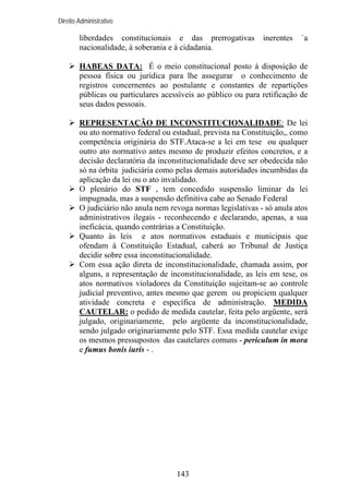 Direito Administrativo

liberdades constitucionais e das prerrogativas
nacionalidade, à soberania e à cidadania.

inerentes

`a

HABEAS DATA: É o meio constitucional posto à disposição de
pessoa física ou jurídica para lhe assegurar o conhecimento de
registros concernentes ao postulante e constantes de repartições
públicas ou particulares acessíveis ao público ou para retificação de
seus dados pessoais.
REPRESENTAÇÃO DE INCONSTITUCIONALIDADE: De lei
ou ato normativo federal ou estadual, prevista na Constituição,, como
competência originária do STF.Ataca-se a lei em tese ou qualquer
outro ato normativo antes mesmo de produzir efeitos concretos, e a
decisão declaratória da inconstitucionalidade deve ser obedecida não
só na órbita judiciária como pelas demais autoridades incumbidas da
aplicação da lei ou o ato invalidado.
O plenário do STF , tem concedido suspensão liminar da lei
impugnada, mas a suspensão definitiva cabe ao Senado Federal
O judiciário não anula nem revoga normas legislativas - só anula atos
administrativos ilegais - reconhecendo e declarando, apenas, a sua
ineficácia, quando contrárias a Constituição.
Quanto às leis e atos normativos estaduais e municipais que
ofendam à Constituição Estadual, caberá ao Tribunal de Justiça
decidir sobre essa inconstitucionalidade.
Com essa ação direta de inconstitucionalidade, chamada assim, por
alguns, a representação de inconstitucionalidade, as leis em tese, os
atos normativos violadores da Constituição sujeitam-se ao controle
judicial preventivo, antes mesmo que gerem ou propiciem qualquer
atividade concreta e específica de administração. MEDIDA
CAUTELAR: o pedido de medida cautelar, feita pelo argüente, será
julgado, originariamente, pelo argüente da inconstitucionalidade,
sendo julgado originariamente pelo STF. Essa medida cautelar exige
os mesmos pressupostos das cautelares comuns - periculum in mora
e fumus bonis iuris - .

143

 