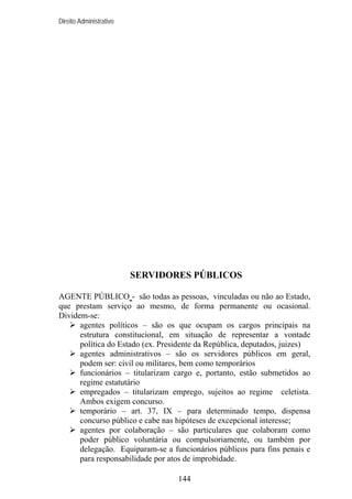 Direito Administrativo

SERVIDORES PÚBLICOS
AGENTE PÚBLICO - são todas as pessoas, vinculadas ou não ao Estado,
que prestam serviço ao mesmo, de forma permanente ou ocasional.
Dividem-se:
agentes políticos – são os que ocupam os cargos principais na
estrutura constitucional, em situação de representar a vontade
política do Estado (ex. Presidente da República, deputados, juizes)
agentes administrativos – são os servidores públicos em geral,
podem ser: civil ou militares, bem como temporários
funcionários – titularizam cargo e, portanto, estão submetidos ao
regime estatutário
empregados – titularizam emprego, sujeitos ao regime celetista.
Ambos exigem concurso.
temporário – art. 37, IX – para determinado tempo, dispensa
concurso público e cabe nas hipóteses de excepcional interesse;
agentes por colaboração – são particulares que colaboram como
poder público voluntária ou compulsoriamente, ou também por
delegação. Equiparam-se a funcionários públicos para fins penais e
para responsabilidade por atos de improbidade.
144

 