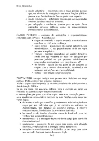 Direito Administrativo

o modo voluntário – colaboram com o poder público pessoas
que, em situação de emergência, assumem funções públicas,
passam a ser funcionários de fato ou gestores de negócio.
o modo compulsório – colaboram pessoas que são requisitadas,
como os jurados e mesários eleitorais.
o por delegação – colaboram pessoas para as quais foram
atribuídos serviços públicos, como os concessionários,
permissionários e autorizatários.
CARGO PÚBLICO – conjunto de atribuições e responsabilidades
cometidas a um servidor. Classificação:
cargo em comissão – aquele ocupado transitoriamente
com base no critério de confiança
cargo efetivo – preenchido em caráter definitivo, sem
transitoriedade. O seu preenchimento se dá, em regra,
por concurso público.
vitalício – também preenchidos em caráter definitivo,
sendo que seu ocupante só pode ser desligado por
processo judicial ou por processo administrativo,
assegurada a ampla defesa – ex. magistratura, MP
de carreira – aquele que faz parte de um conjunto de
cargos com a mesma denominação, escalonados em
razão das atribuições e da responsabilidade.
isolado – não integra carreira nenhuma.
PROVIMENTO: ato que designa uma pessoa para titularizar um cargo
público. Pode acontecer das seguintes maneiras:
Inicial – aquele que independe de relações anteriores do indivíduo com a
Administração Pública.
Dá-se, em regra, por concurso público, com a exceção do cargo em
comissão e a contratação por tempo determinado
é ato complexo, por passa por várias etapas: concurso, nomeação, posse.
só se aperfeiçoa com o efetivo exercício de suas funções, após passar por
várias etapas.
derivado – aquele que se verifica quando ocorre a titularização de um
cargo por um indivíduo que já se encontra na estrutura da
Administração, não depende de concurso público, é possível
concurso interno. Modalidades de provimento derivado:
horizontal – não implica elevação, ascenção funcional, pode ser
verificar por alguns intrumentos:
transferência – é a passagem da pessoa de um cargo para outro sem
elevação funcional
readaptação – passagem de um cargo para outro, sem elevação
funcional, compatível com a limitação sofrida pela pessoa
remoção – é o deslocamento do indivíduo de um cargo para outro,
sem ascensão funciona, dentro do mesmo órgão
145

 