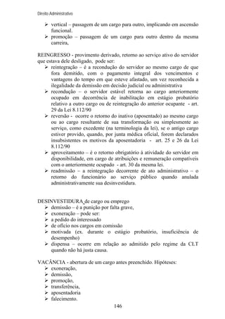 Direito Administrativo

vertical – passagem de um cargo para outro, implicando em ascensão
funcional.
promoção – passagem de um cargo para outro dentro da mesma
carreira,
REINGRESSO - provimento derivado, retorno ao serviço ativo do servidor
que estava dele desligado, pode ser:
reintegração – é a recondução do servidor ao mesmo cargo de que
fora demitido, com o pagamento integral dos vencimentos e
vantagens do tempo em que esteve afastado, um vez reconhecida a
ilegalidade da demissão em decisão judicial ou administrativa
recondução – o servidor estável retorna ao cargo anteriormente
ocupado em decorrência de inabilitação em estágio probatório
relativo a outro cargo ou de reintegração do anterior ocupante - art.
29 da Lei 8.112/90
reversão - ocorre o retorno do inativo (aposentado) ao mesmo cargo
ou ao cargo resultante de sua transformação ou simplesmente ao
serviço, como excedente (na terminologia da lei), se o antigo cargo
estiver provido, quando, por junta médica oficial, forem declarados
insubsistentes os motivos da aposentadoria - art. 25 e 26 da Lei
8.112/90
aproveitamento – é o retorno obrigatório à atividade do servidor em
disponibilidade, em cargo de atribuições e remuneração compatíveis
com o anteriormente ocupado - art. 30 da mesma lei.
readmissão – a reintegração decorrente de ato administrativo – o
retorno do funcionário ao serviço público quando anulada
administrativamente sua desinvestidura.

DESINVESTIDURA de cargo ou emprego
demissão – é a punição por falta grave,
exoneração – pode ser:
a pedido do interessado
de ofício nos cargos em comissão
motivada (ex. durante o estágio probatório, insuficiência de
desempenho)
dispensa – ocorre em relação ao admitido pelo regime da CLT
quando não há justa causa.
VACÂNCIA - abertura de um cargo antes preenchido. Hipóteses:
exoneração,
demissão,
promoção,
transferência,
aposentadoria
falecimento.
146

 