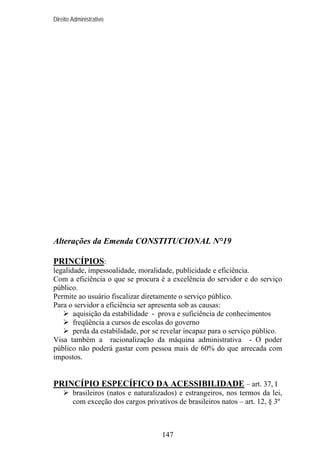 Direito Administrativo

Alterações da Emenda CONSTITUCIONAL N°19
PRINCÍPIOS:
legalidade, impessoalidade, moralidade, publicidade e eficiência.
Com a eficiência o que se procura é a excelência do servidor e do serviço
público.
Permite ao usuário fiscalizar diretamente o serviço público.
Para o servidor a eficiência ser apresenta sob as causas:
aquisição da estabilidade - prova e suficiência de conhecimentos
freqüência a cursos de escolas do governo
perda da estabilidade, por se revelar incapaz para o serviço público.
Visa também a racionalização da máquina administrativa - O poder
público não poderá gastar com pessoa mais de 60% do que arrecada com
impostos.

PRINCÍPIO ESPECÍFICO DA ACESSIBILIDADE – art. 37, I
brasileiros (natos e naturalizados) e estrangeiros, nos termos da lei,
com exceção dos cargos privativos de brasileiros natos – art. 12, § 3º

147

 