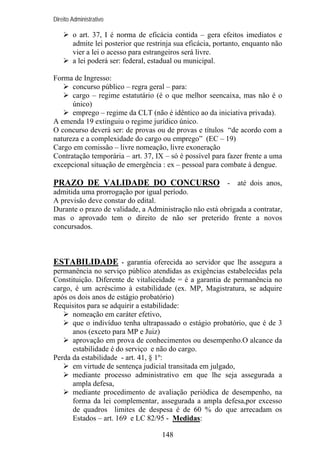 Direito Administrativo

o art. 37, I é norma de eficácia contida – gera efeitos imediatos e
admite lei posterior que restrinja sua eficácia, portanto, enquanto não
vier a lei o acesso para estrangeiros será livre.
a lei poderá ser: federal, estadual ou municipal.
Forma de Ingresso:
concurso público – regra geral – para:
cargo – regime estatutário (é o que melhor seencaixa, mas não é o
único)
emprego – regime da CLT (não é idêntico ao da iniciativa privada).
A emenda 19 extinguiu o regime jurídico único.
O concurso deverá ser: de provas ou de provas e títulos “de acordo com a
natureza e a complexidade do cargo ou emprego” (EC – 19)
Cargo em comissão – livre nomeação, livre exoneração
Contratação temporária – art. 37, IX – só é possível para fazer frente a uma
excepcional situação de emergência : ex – pessoal para combate à dengue.

PRAZO DE VALIDADE DO CONCURSO - até dois anos,
admitida uma prorrogação por igual período.
A previsão deve constar do edital.
Durante o prazo de validade, a Administração não está obrigada a contratar,
mas o aprovado tem o direito de não ser preterido frente a novos
concursados.

ESTABILIDADE - garantia oferecida ao servidor que lhe assegura a
permanência no serviço público atendidas as exigências estabelecidas pela
Constituição. Diferente de vitaliceidade = é a garantia de permanência no
cargo, é um acréscimo à estabilidade (ex. MP, Magistratura, se adquire
após os dois anos de estágio probatório)
Requisitos para se adquirir a estabilidade:
nomeação em caráter efetivo,
que o indivíduo tenha ultrapassado o estágio probatório, que é de 3
anos (exceto para MP e Juiz)
aprovação em prova de conhecimentos ou desempenho.O alcance da
estabilidade é do serviço e não do cargo.
Perda da estabilidade - art. 41, § 1º:
em virtude de sentença judicial transitada em julgado,
mediante processo administrativo em que lhe seja assegurada a
ampla defesa,
mediante procedimento de avaliação periódica de desempenho, na
forma da lei complementar, assegurada a ampla defesa,por excesso
de quadros limites de despesa é de 60 % do que arrecadam os
Estados – art. 169 e LC 82/95 - Medidas:
148

 