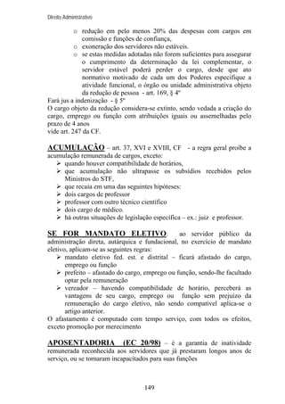 Direito Administrativo

o redução em pelo menos 20% das despesas com cargos em
comissão e funções de confiança,
o exoneração dos servidores não estáveis.
o se estas medidas adotadas não forem suficientes para assegurar
o cumprimento da determinação da lei complementar, o
servidor estável poderá perder o cargo, desde que ato
normativo motivado de cada um dos Poderes especifique a
atividade funcional, o órgão ou unidade administrativa objeto
da redução de pessoa - art. 169, § 4º
Fará jus a indenização - § 5º
O cargo objeto da redução considera-se extinto, sendo vedada a criação do
cargo, emprego ou função com atribuições iguais ou assemelhadas pelo
prazo de 4 anos
vide art. 247 da CF.

ACUMULAÇÃO – art. 37, XVI e XVIII, CF - a regra geral proíbe a
acumulação remunerada de cargos, exceto:
quando houver compatibilidade de horários,
que acumulação não ultrapasse os subsídios recebidos pelos
Ministros do STF,
que recaia em uma das seguintes hipóteses:
dois cargos de professor
professor com outro técnico científico
dois cargo de médico.
há outras situações de legislação específica – ex.: juiz e professor.

SE FOR MANDATO ELETIVO:

ao servidor público da
administração direta, autárquica e fundacional, no exercício de mandato
eletivo, aplicam-se as seguintes regras:
mandato eletivo fed. est. e distrital – ficará afastado do cargo,
emprego ou função
prefeito – afastado do cargo, emprego ou função, sendo-lhe facultado
optar pela remuneração
vereador – havendo compatibilidade de horário, perceberá as
vantagens de seu cargo, emprego ou função sem prejuízo da
remuneração do cargo eletivo, não sendo compatível aplica-se o
artigo anterior.
O afastamento é computado com tempo serviço, com todos os efeitos,
exceto promoção por merecimento

APOSENTADORIA

(EC 20/98) – é a garantia de inatividade

remunerada reconhecida aos servidores que já prestaram longos anos de
serviço, ou se tornaram incapacitados para suas funções

149

 