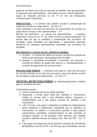 Direito Administrativo

grupo de servidores que estão no mercado de trabalho, mas que preenchem
os requisitos para aposentadoria – não podem invocar o direito adquirido regras de transição previstas no art. 9º do Ato das Disposições
Constitucionais Transitórias.
PROVENTOS : e as pensões não poderão exceder à remuneração do
respectivo servidor no cargo efetivo – art. 40, § 2º
serão calculados com base nos proventos da remuneração do servidor no
cargo efetivo em que se der a aposentadoria - § 3º
Revisão dos proventos: os valores das aposentadorias
e pensões,
obedecido o limite do art. 37, XI, serão revistos na mesma proporção e na
mesma data em que se modificar a remuneração dos servidores em
atividade, sendo estendidos aos aposentados e pensionistas quaisquer
benefícios ou vantagens posteriormente concedidos aos servidores em
atividade.
REVERSÃO E CASSAÇÃO DA APOSENTADORIA:
reversão – é o retorno do inativo ao serviço, em face de cessação dos
motivos que autorizam a aposentadoria por invalidez.
cassação é penalidade assemelhada à demissão, por acarretar a
exclusão do infrator do quadro dos inativos e, consequentemente, a
cessação do pagamentos de seus proventos.
PENSÃO POR MORTE – o benefício será igual ao valor dos proventos
do servidor falecido ou ao valor dos proventos a que teria direito servidor
em atividade na data do seu falecimento – art. 40, § 7º-

SISTEMA REMUNERATÓRIO: da Administração direta e indireta
para os servidores da ativa.
Características gerais:
sujeito ao princípio da reserva legal específica
assegurada a revisão geral anual dos subsídios e vencimentos,
sempre na mesma data e sem distinção índices, assegurou a
irredutibilidade real e não apenas nominal do subsídio e dos
vencimentos.
a EC 19 criou o teto geral e obrigatório no âmbito da Administração
direta autárquica e fundacional, estipulando que os subsídios, os
vencimentos, os salários e os proventos, pensões e outra espécie
remuneratória, percebidos cumulativamente ou não, incluídas as
vantagens pessoas ou de qualquer outra natureza, não poderão
exceder o subsídio mensal, em espécie, dos Min. Do STF – art. 37,
XI
o teto geral será fixado por lei de iniciativa conjunta dos Presidentes
da República, da CD, do SF e do STF que, por curiosidade, mas por
151

 