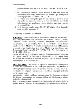 Direito Administrativo

evidente cautela está sujeita à sanção do chefe do Executivo – art.
48.
Os vencimentos também ficam sujeitos a um teto entre os
vencimentos dos cargos pertencentes aos Poderes, que corresponde
àqueles pagos pelo Executivo – art, 37, XII.
os salários dos empregados públicos das empresas públicas e das
sociedades de economia mista , e suas subsidiárias, só estarão
submetidas ao teto geral se as pessoas jurídicas receberem recursos
do poder público.
os direitos assegurados no art. 39, § 3º - 13º salário, 1/3 de férias não
estão incluídos no teto geral.
Compreende as seguintes modalidades:
SUBSÍDIO - é uma modalidade de remuneração, fixada em parcela única,
paga obrigatoriamente aos detentores de mandato eletivo (Senador,
Deputado Federal, Estadual, Vereador, Presidente, Vice-Presidente,
Governador , Vice-Governador, Prefeito e Vice-Prefeito) e aos demais
agentes políticos (Ministros de Estado, Secretários Estaduais e Municipais,
os membros da Magistratura e o MP e Ministros e Conselheiros dos
Tribunais de Contas). (arts 39, § 4º, 49, VII e VIII, e 73, § º, c/c os arts. 75,
95, III e 128, § 5º, I, e).
Agente político (membro de poder, detentor de mandato eletivo, ministros
de Estado, Secretários Estaduais e Municipais) – tem como única
modalidade de remuneração cabível, enquanto que os demais agentes
públicos poderão ter remuneração.
VENCIMENTOS - (no plural) – é espécie de remuneração e corresponde
à soma dos vencimento e das vantagens pecuniárias, constituindo a
retribuição pecuniária devida ao servidor pelo exercício do cargo público:
vencimento (no singular) – corresponde ao padrão do cargo público fixado
em lei (salário base).
Vencimentos - salário padrão do cargo acrescido dos demais componentes
do sistema remuneratório do servidor público da Administração direta,
autárquica e fundacional.
Salário - pago aos empregados públicos da Administração direta e indireta
regidos pela CLT, titulares de empregos públicos e não de cargos públicos.

152

 