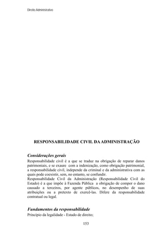 Direito Administrativo

RESPONSABILIDADE CIVIL DA ADMINISTRAÇÃO
Considerações gerais
Responsabilidade civil é a que se traduz na obrigação de reparar danos
patrimoniais, e se exaure com a indenização, como obrigação patrimonial,
a responsabilidade civil, independe da criminal e da administrativa com as
quais pode coexistir, sem, no entanto, se confundir.
Responsabilidade Civil da Administração (Responsabilidade Civil do
Estado) é a que impõe à Fazenda Pública a obrigação de compor o dano
causado a terceiros, por agente públicos, no desempenho de suas
atribuições ou a pretexto de exercê-las. Difere da responsabilidade
contratual ou legal.

Fundamentos da responsabilidade
Princípio da legalidade - Estado de direito;
153

 