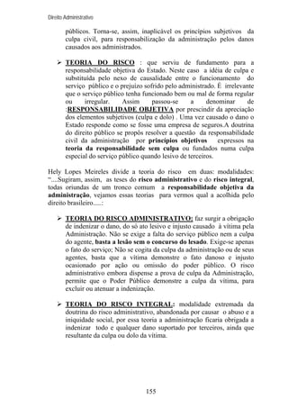 Direito Administrativo

públicos. Torna-se, assim, inaplicável os princípios subjetivos da
culpa civil, para responsabilização da administração pelos danos
causados aos administrados.
TEORIA DO RISCO : que serviu de fundamento para a
responsabilidade objetiva do Estado. Neste caso a idéia de culpa e
substituída pelo nexo de causalidade entre o funcionamento do
serviço público e o prejuízo sofrido pelo administrado. É irrelevante
que o serviço público tenha funcionado bem ou mal de forma regular
ou
irregular.
Assim
passou-se
a
denominar
de
:RESPONSABILIDADE OBJETIVA por prescindir da apreciação
dos elementos subjetivos (culpa e dolo) . Uma vez causado o dano o
Estado responde como se fosse uma empresa de seguros.A doutrina
do direito público se propôs resolver a questão da responsabilidade
civil da administração por princípios objetivos
expressos na
teoria da responsabilidade sem culpa ou fundados numa culpa
especial do serviço público quando lesivo de terceiros.
Hely Lopes Meireles divide a teoria do risco em duas: modalidades:
“....Sugiram, assim, as teses do risco administrativo e do risco integral,
todas oriundas de um tronco comum a responsabilidade objetiva da
administração, vejamos essas teorias para vermos qual a acolhida pelo
direito brasileiro.....:
TEORIA DO RISCO ADMINISTRATIVO: faz surgir a obrigação
de indenizar o dano, do só ato lesivo e injusto causado à vítima pela
Administração. Não se exige a falta do serviço público nem a culpa
do agente, basta a lesão sem o concurso do lesado. Exige-se apenas
o fato do serviço; Não se cogita da culpa da administração ou de seus
agentes, basta que a vítima demonstre o fato danoso e injusto
ocasionado por ação ou omissão do poder público. O risco
administrativo embora dispense a prova de culpa da Administração,
permite que o Poder Público demonstre a culpa da vítima, para
excluir ou atenuar a indenização.
TEORIA DO RISCO INTEGRAL: modalidade extremada da
doutrina do risco administrativo, abandonada por causar o abuso e a
iniquidade social, por essa teoria a administração ficaria obrigada a
indenizar todo e qualquer dano suportado por terceiros, ainda que
resultante da culpa ou dolo da vítima.

155

 