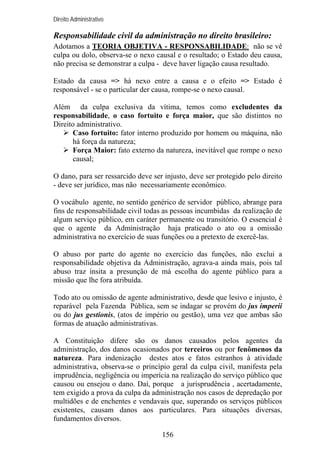 Direito Administrativo

Responsabilidade civil da administração no direito brasileiro:
Adotamos a TEORIA OBJETIVA - RESPONSABILIDADE: não se vê
culpa ou dolo, observa-se o nexo causal e o resultado; o Estado deu causa,
não precisa se demonstrar a culpa - deve haver ligação causa resultado.
Estado da causa => há nexo entre a causa e o efeito => Estado é
responsável - se o particular der causa, rompe-se o nexo causal.
Além da culpa exclusiva da vítima, temos como excludentes da
responsabilidade, o caso fortuito e força maior, que são distintos no
Direito administrativo.
Caso fortuito: fator interno produzido por homem ou máquina, não
há força da natureza;
Força Maior: fato externo da natureza, inevitável que rompe o nexo
causal;
O dano, para ser ressarcido deve ser injusto, deve ser protegido pelo direito
- deve ser jurídico, mas não necessariamente econômico.
O vocábulo agente, no sentido genérico de servidor público, abrange para
fins de responsabilidade civil todas as pessoas incumbidas da realização de
algum serviço público, em caráter permanente ou transitório. O essencial é
que o agente da Administração haja praticado o ato ou a omissão
administrativa no exercício de suas funções ou a pretexto de exercê-las.
O abuso por parte do agente no exercício das funções, não exclui a
responsabilidade objetiva da Administração, agrava-a ainda mais, pois tal
abuso traz ínsita a presunção de má escolha do agente público para a
missão que lhe fora atribuída.
Todo ato ou omissão de agente administrativo, desde que lesivo e injusto, é
reparável pela Fazenda Pública, sem se indagar se provém do jus imperii
ou do jus gestionis, (atos de império ou gestão), uma vez que ambas são
formas de atuação administrativas.
A Constituição difere são os danos causados pelos agentes da
administração, dos danos ocasionados por terceiros ou por fenômenos da
natureza. Para indenização destes atos e fatos estranhos à atividade
administrativa, observa-se o princípio geral da culpa civil, manifesta pela
imprudência, negligência ou imperícia na realização do serviço público que
causou ou ensejou o dano. Daí, porque a jurisprudência , acertadamente,
tem exigido a prova da culpa da administração nos casos de depredação por
multidões e de enchentes e vendavais que, superando os serviços públicos
existentes, causam danos aos particulares. Para situações diversas,
fundamentos diversos.
156

 