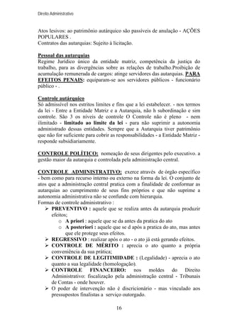 Direito Administrativo

Atos lesivos: ao patrimônio autárquico são passíveis de anulação - AÇÕES
POPULARES .
Contratos das autarquias: Sujeito à licitação.
Pessoal das autarquias
Regime Jurídico único da entidade matriz, competência da justiça do
trabalho, para as divergências sobre as relações de trabalho.Proibição de
acumulação remunerada de cargos: atinge servidores das autarquias. PARA
EFEITOS PENAIS: equiparam-se aos servidores públicos - funcionário
público - .
Controle autárquico
Só admissível nos estritos limites e fins que a lei estabelecer. - nos termos
da lei - Entre a Entidade Matriz e a Autarquia, não h subordinação e sim
controle. São 3 os níveis de controle O Controle não é pleno - nem
ilimitado - limitado ao limite da lei - para não suprimir a autonomia
administrado dessas entidades. Sempre que a Autarquia tiver patrimônio
que não for suficiente para cobrir as responsabilidades - a Entidade Matriz responde subsidiariamente.
CONTROLE POLÍTICO: nomeação de seus dirigentes pelo executivo. a
gestão maior da autarquia e controlada pela administração central.
CONTROLE ADMINISTRATIVO: exerce através de órgão específico
- bem como para recurso interno ou externo na forma da lei. O conjunto de
atos que a administração central pratica com a finalidade de conformar as
autarquias ao cumprimento de seus fins próprios e que não suprime a
autonomia administrativa não se confunde com hierarquia.
Formas de controle administrativo :
PREVENTIVO : aquele que se realiza antes da autarquia produzir
efeitos;
o A priori : aquele que se da antes da pratica do ato
o A posteriori : aquele que se d após a pratica do ato, mas antes
que ele protege seus efeitos.
REGRESSIVO : realizar após o ato - o ato já está gerando efeitos.
CONTROLE DE MÉRITO : aprecia o ato quanto a própria
conveniência da sua prática;
CONTROLE DE LEGITIMIDADE : (Legalidade) - aprecia o ato
quanto a sua legalidade (homologação).
CONTROLE FINANCEIRO: nos moldes do Direito
Administrativo: fiscalização pela administração central - Tribunais
de Contas - onde houver.
O poder de intervenção não é discricionário - mas vinculado aos
pressupostos finalistas a serviço outorgado.
16

 