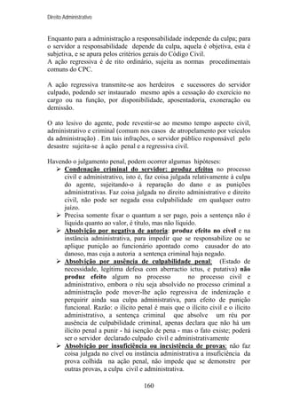 Direito Administrativo

Enquanto para a administração a responsabilidade independe da culpa; para
o servidor a responsabilidade depende da culpa, aquela é objetiva, esta é
subjetiva, e se apura pelos critérios gerais do Código Civil.
A ação regressiva é de rito ordinário, sujeita as normas procedimentais
comuns do CPC.
A ação regressiva transmite-se aos herdeiros e sucessores do servidor
culpado, podendo ser instaurado mesmo após a cessação do exercício no
cargo ou na função, por disponibilidade, aposentadoria, exoneração ou
demissão.
O ato lesivo do agente, pode revestir-se ao mesmo tempo aspecto civil,
administrativo e criminal (comum nos casos de atropelamento por veículos
da administração) . Em tais infrações, o servidor público responsável pelo
desastre sujeita-se à ação penal e a regressiva civil.
Havendo o julgamento penal, podem ocorrer algumas hipóteses:
Condenação criminal do servidor: produz efeitos no processo
civil e administrativo, isto é, faz coisa julgada relativamente à culpa
do agente, sujeitando-o à reparação do dano e as punições
administrativas. Faz coisa julgada no direito administrativo e direito
civil, não pode ser negada essa culpabilidade em qualquer outro
juízo.
Precisa somente fixar o quantum a ser pago, pois a sentença não é
líquida quanto ao valor, é título, mas não líquido.
Absolvição por negativa de autoria: produz efeito no cível e na
instância administrativa, para impedir que se responsabilize ou se
aplique punição ao funcionário apontado como causador do ato
danoso, mas cuja a autoria a sentença criminal haja negado.
Absolvição por ausência de culpabilidade penal: (Estado de
necessidade, legítima defesa com aberractio ictus, e putativa) não
produz efeito algum no processo
no processo civil e
administrativo, embora o réu seja absolvido no processo criminal a
administração pode mover-lhe ação regressiva de indenização e
perquirir ainda sua culpa administrativa, para efeito de punição
funcional. Razão: o ilícito penal é mais que o ilícito civil e o ilícito
administrativo, a sentença criminal que absolve um réu por
ausência de culpabilidade criminal, apenas declara que não há um
ilícito penal a punir - há isenção de pena - mas o fato existe; poderá
ser o servidor declarado culpado civil e administrativamente
Absolvição por insuficiência ou inexistência de provas: não faz
coisa julgada no cível ou instância administrativa a insuficiência da
prova colhida na ação penal, não impede que se demonstre por
outras provas, a culpa civil e administrativa.
160

 