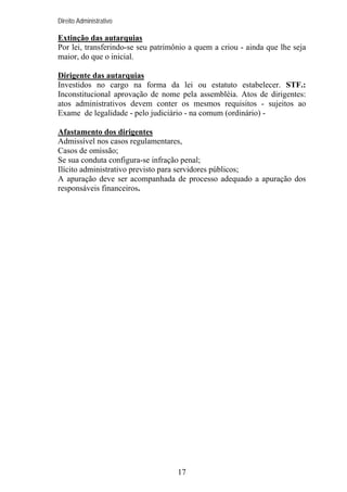 Direito Administrativo

Extinção das autarquias
Por lei, transferindo-se seu patrimônio a quem a criou - ainda que lhe seja
maior, do que o inicial.
Dirigente das autarquias
Investidos no cargo na forma da lei ou estatuto estabelecer. STF.:
Inconstitucional aprovação de nome pela assembléia. Atos de dirigentes:
atos administrativos devem conter os mesmos requisitos - sujeitos ao
Exame de legalidade - pelo judiciário - na comum (ordinário) Afastamento dos dirigentes
Admissível nos casos regulamentares,
Casos de omissão;
Se sua conduta configura-se infração penal;
Ilícito administrativo previsto para servidores públicos;
A apuração deve ser acompanhada de processo adequado a apuração dos
responsáveis financeiros.

17

 