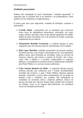 Direito Administrativo

Entidades paraestatais
Embora não empregada na atual Constituição, "entidade paraestatal” é
expressão que se encontra não só na doutrina e na jurisprudência, como
também em leis ordinárias e complementares.
O termo gera uma certa imprecisão, variando de definição, conforme o
doutrinador:
Cretella Júnior : paraestatais são as autarquias que conservam
fortes laços de dependência burocráticas, possuindo, em regra,
cargos criados e providos como os das demais repartições do Estado,
âmbito de ação coincidente com o do território do Estado e participa
amplamente do jus imperii;
Themístocles Brandão Cavalcanti: o vocábulo designa os entes
autárquicos que têm menores laços de subordinação com o Estado;
Hely Lopes Meirelles: entidades paraestatais são pessoas jurídicas
de direito privado, cuja criação é autorizada por lei, com patrimônio
público misto, para realização de atividades, obras ou serviços de
interesse coletivos, sob normas e controle do Estado"; são o meiotermo entre o público e o privado; compreendem as empresas
públicas, as sociedades de economia mista as fundacionais instituídas
pelo Poder Público e os serviços sociais autônomos;
Celso Antonio Bandeira de Mello : a expressão abrange pessoas
jurídicas privadas que colaboram com o Estado desempenhando
atividade não lucrativa, a qual o Poder Público dispensa especial
proteção, colocando a serviço delas manifestações de seu poder de
império, como o tributário, por exemplo. Não abrangendo as
sociedades de economia mista e empresas públicas; trata-se de
pessoas privadas que exercem função típica (embora não exclusiva
do Estado), como as de amparo hipo-suficientes, de assistência
social, de formação profissional.

19

 