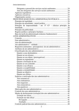 Direito Administrativo

Dirigentes e pessoal dos serviços sociais autônomos ......................... 24
Atos dos dirigentes dos serviços sociais autônomos .......................... 24
Agências reguladoras .............................................................................. 25
Agências executivas ................................................................................ 25
Organizações sociais ............................................................................... 25
PRINCÍPIOS BÁSICOS DA ADMINISTRAÇÃO PÚBLICA ................. 26
Princípio da legalidade............................................................................ 26
Princípio da moralidade - moral jurídica ................................................ 26
Princípio da impessoalidade - art. 37 CF - clássico princípio da
finalidade................................................................................................. 26
Princípio da publicidade.......................................................................... 27
Regime jurídico e princípios basilares .................................................... 28
Base da tarefa da administração (cânones fundamentais): ..................... 28
ATOS ADMINISTRATIVOS .................................................................... 29
Conceito .................................................................................................. 29
Fato administrativo.................................................................................. 29
Atos da administração ............................................................................. 29
Ato administrativo - validade:................................................................ 29
Requisitos (elementos - pressupostos) do ato administrativo:............... 30
Atributos do ato administrativo............................................................... 31
Classificação dos atos administrativos.................................................... 32
Quanto a seus destinatários ................................................................. 32
Quanto ao seu alcance......................................................................... 32
Quanto ao seu objeto (prerrogativas) ................................................. 32
Quanto ao regramento ......................................................................... 32
Quanto a formação do ato ................................................................... 33
Quanto ao seu conteúdo ...................................................................... 33
Quanto a sua eficácia .......................................................................... 33
Quanto a exeqüibilidade...................................................................... 33
Quanto a retratabilidade ...................................................................... 34
Quanto ao objetivo .............................................................................. 34
Quanto aos efeitos ............................................................................... 34
Espécies e motivação dos atos administrativos ...................................... 35
Atos normativos .................................................................................. 35
Atos ordinatórios................................................................................. 35
Atos negociais ..................................................................................... 36
Atos enunciativos ................................................................................ 38
Atos punitivos ..................................................................................... 38
Motivação dos atos administrativos........................................................ 40
Controle dos atos administrativos ........................................................... 40
Modos de desfazimento (extinção) dos atos administrativos ................. 41
Extinção ato eficaz .............................................................................. 41
Extinção ato não eficaz ....................................................................... 41
Revogação ....................................................................................... 41
Anulação.......................................................................................... 42
Controle judicial doa atos administrativos.............................................. 44
2

 