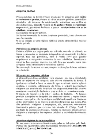 Direito Administrativo

Empresa pública
Pessoas jurídicas de direito privado, criadas por lei específica com capital
exclusivamente público, de uma ou várias entidades públicas, para realizar
atividades de interesse da administração instituidora nos moldes da
atividade privada, podendo revestir-se de qualquer forma e organização
empresarial; geralmente destinadas a prestar serviços industriais ou de
atividades econômicas.
É controlada pelo poder público.
Se Sujeita ao controle do estado, já que seu patrimônio, a sua direção e os
seus fins estatais.
O ato de criação de uma empresa pública é um ato administrativo e não de
direito privado.
Patrimônio da empresa pública
Embora público por origem pode ser utilizado, onerado ou alienado na
forma regulamentar ou estatuária, independente de autorização legislativa
especial, todo seu patrimônio, bens e rendas serve para garantir
empréstimos e obrigações resultantes de suas atividades. Transferência
inicial de bens públicos imóveis, tem sido feito por decreto, forma mais
adequada termo administrativo ou escritura pública.
Na contratação de obras e serviços, compras e alienações de bens, sujeitamse a licitação.
Dirigentes das empresas públicas
A administração dessas entidades varia segundo seu tipo e modalidade,
pode ser unipessoal ou colegiada, com ou sem elementos do Estado. É
igualmente variável a forma de controle que a entidade matriz aplica à
entidade, o controle, independente da forma, é sempre necessário.Os
dirigentes das entidades são investidos nos cargos na forma da lei criadora
ou estatuto, a destituição da diretoria pode ser feita no curso do mandado.
O regime do pessoal é o da C.L.T - Justiça do Trabalho. - As funções
públicas outorgadas ou delegadas aos entes não alteram o regime laboral
do seus empregados - não lhe atribuem qualidades de servidores. O estatuto
de tais empregados é o da empresa e não do poder público que o criou. Para
fins criminais dirigentes e empregados, são, entretanto, considerados
funcionários público, por expressa determinação do Código Penal. A
proibição de acumulação de cargos, funções ou empregos atinge agora os
dirigentes e empregados das empresas públicas e sociedades de economia
mista.
Atos dos dirigentes de empresa pública
No que concernem com as funções outorgadas ou delegadas pelo Poder
Público são equiparados a atos de autoridade para fins de MANDADO DE
SEGURANÇA e AÇÃO POPULAR.
20

 