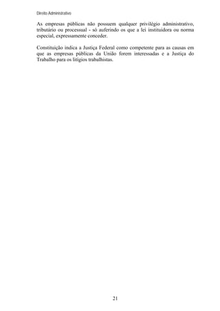 Direito Administrativo

As empresas públicas não possuem qualquer privilégio administrativo,
tributário ou processual - só auferindo os que a lei instituidora ou norma
especial, expressamente conceder.
Constituição indica a Justiça Federal como competente para as causas em
que as empresas públicas da União forem interessadas e a Justiça do
Trabalho para os litígios trabalhistas.

21

 