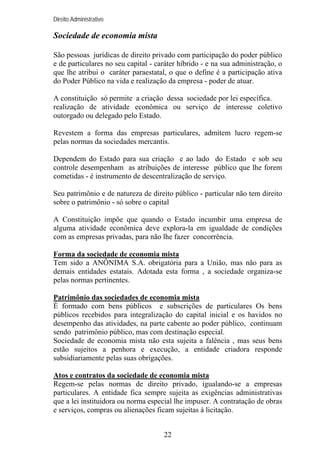 Direito Administrativo

Sociedade de economia mista
São pessoas jurídicas de direito privado com participação do poder público
e de particulares no seu capital - caráter híbrido - e na sua administração, o
que lhe atribui o caráter paraestatal, o que o define é a participação ativa
do Poder Público na vida e realização da empresa - poder de atuar.
A constituição só permite a criação dessa sociedade por lei específica.
realização de atividade econômica ou serviço de interesse coletivo
outorgado ou delegado pelo Estado.
Revestem a forma das empresas particulares, admitem lucro regem-se
pelas normas da sociedades mercantis.
Dependem do Estado para sua criação e ao lado do Estado e sob seu
controle desempenham as atribuições de interesse público que lhe forem
cometidas - é instrumento de descentralização de serviço.
Seu patrimônio e de natureza de direito público - particular não tem direito
sobre o patrimônio - só sobre o capital
A Constituição impõe que quando o Estado incumbir uma empresa de
alguma atividade econômica deve explora-la em igualdade de condições
com as empresas privadas, para não lhe fazer concorrência.
Forma da sociedade de economia mista
Tem sido a ANÔNIMA S.A. obrigatória para a União, mas não para as
demais entidades estatais. Adotada esta forma , a sociedade organiza-se
pelas normas pertinentes.
Patrimônio das sociedades de economia mista
É formado com bens públicos e subscrições de particulares Os bens
públicos recebidos para integralização do capital inicial e os havidos no
desempenho das atividades, na parte cabente ao poder público, continuam
sendo patrimônio público, mas com destinação especial.
Sociedade de economia mista não esta sujeita a falência , mas seus bens
estão sujeitos a penhora e execução, a entidade criadora responde
subsidiariamente pelas suas obrigações.
Atos e contratos da sociedade de economia mista
Regem-se pelas normas de direito privado, igualando-se a empresas
particulares. A entidade fica sempre sujeita as exigências administrativas
que a lei instituidora ou norma especial lhe impuser. A contratação de obras
e serviços, compras ou alienações ficam sujeitas à licitação.
22

 