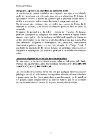 Direito Administrativo

Dirigentes e pessoal da sociedade de economia mista
A administração dessas entidades varia segundo seu tipo e modalidade,
pode ser unipessoal ou colegiada, com ou sem elementos do Estado. É
igualmente variável a forma de controle que a entidade matriz aplica à
entidade, o controle, independente da forma, é sempre necessário.
Os dirigentes das entidades são investidos nos cargos na forma da lei
criadora ou estatuto, a destituição da diretoria pode ser feita no curso do
mandado.
O regime do pessoal é o da C.L.T - Justiça do Trabalho. As funções
públicas outorgadas ou delegadas aos entes não alteram o regime laboral
do seus empregados - não lhe atribuem qualidades de servidores. O estatuto
de tais empregados é o da empresa e não do poder público que o criou. Para
fins criminais, dirigentes e empregados, são, entretanto, considerados
funcionários público, por expressa determinação do Código Penal. A
proibição de acumulação de cargos, funções ou empregos atinge agora os
dirigentes e empregados das empresas públicas e sociedades de economia
mista.
Atos dos dirigentes de sociedade de economia mista
No que concernem com as funções outorgadas ou delegadas pelo Poder
Público são equiparados a atos de autoridade para fins de MANDADO DE
SEGURANÇA e AÇÃO POPULAR.
As sociedades de economia mista não tem por qualquer natureza qualquer
privilégio estatal, só auferindo as prerrogativas administrativas e tributárias
e processuais que lhe forem concedidas especificamente na lei criadora.
Se, porém, forem concessionárias de serviço público, por lei ou contrato,
devem ser consideradas isentas do imposto municipal de serviços.

23

 