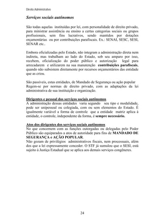 Direito Administrativo

Serviços sociais autônomos
São todas aquelas instituídas por lei, com personalidade de direito privado,
para ministrar assistência ou ensino a certas categorias sociais ou grupos
profissionais, sem fins lucrativos, sendo mantidos por dotações
orçamentárias ou por contribuições parafiscais. Ex.: SENAI, SESC, SESI,
SENAR etc..
Embora oficializadas pelo Estado, não integram a administração direta nem
indireta, mas trabalham ao lado do Estado, sob seu amparo por isso,
recebem, oficialização do poder público e autorização legal para
arrecadarem e utilizarem na sua manutenção contribuições parafiscais,
quando não subsistem diretamente por recursos orçamentários das entidade
que as criou.
São passíveis, estas entidades, de Mandado de Segurança ou ação popular
Regem-se por normas de direito privado, com as adaptações da lei
administrativa de sua instituição e organização.
Dirigentes e pessoal dos serviços sociais autônomos
A administração dessas entidades varia segundo seu tipo e modalidade,
pode ser unipessoal ou colegiada, com ou sem elementos do Estado. É
igualmente variável a forma de controle que a entidade matriz aplica à
entidade, o controle, independente da forma, é sempre necessário.
Atos dos dirigentes dos serviços sociais autônomos
No que concernem com as funções outorgadas ou delegadas pelo Poder
Público são equiparados a atos de autoridade para fins de MANDADO DE
SEGURANÇA e AÇÃO POPULAR.
Não gozam de privilégios administrativos fiscais, nem processuais, além
dos que a lei expressamente conceder. O STF já sumulou que o SESI, está
sujeito à Justiça Estadual que se aplica aos demais serviços congêneres.

24

 