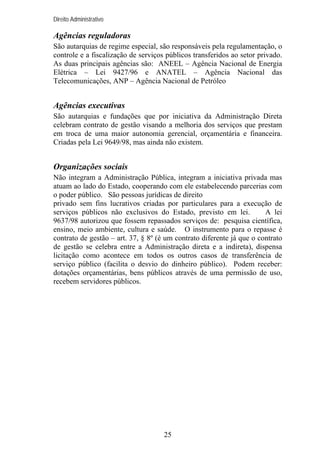 Direito Administrativo

Agências reguladoras
São autarquias de regime especial, são responsáveis pela regulamentação, o
controle e a fiscalização de serviços públicos transferidos ao setor privado.
As duas principais agências são: ANEEL – Agência Nacional de Energia
Elétrica – Lei 9427/96 e ANATEL – Agência Nacional das
Telecomunicações, ANP – Agência Nacional de Petróleo

Agências executivas
São autarquias e fundações que por iniciativa da Administração Direta
celebram contrato de gestão visando a melhoria dos serviços que prestam
em troca de uma maior autonomia gerencial, orçamentária e financeira.
Criadas pela Lei 9649/98, mas ainda não existem.

Organizações sociais
Não integram a Administração Pública, integram a iniciativa privada mas
atuam ao lado do Estado, cooperando com ele estabelecendo parcerias com
o poder público. São pessoas jurídicas de direito
privado sem fins lucrativos criadas por particulares para a execução de
serviços públicos não exclusivos do Estado, previsto em lei.
A lei
9637/98 autorizou que fossem repassados serviços de: pesquisa científica,
ensino, meio ambiente, cultura e saúde. O instrumento para o repasse é
contrato de gestão – art. 37, § 8º (é um contrato diferente já que o contrato
de gestão se celebra entre a Administração direta e a indireta), dispensa
licitação como acontece em todos os outros casos de transferência de
serviço público (facilita o desvio do dinheiro público). Podem receber:
dotações orçamentárias, bens públicos através de uma permissão de uso,
recebem servidores públicos.

25

 