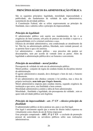 Direito Administrativo

PRINCÍPIOS BÁSICOS DA ADMINISTRAÇÃO PÚBLICA
São os seguintes princípios: legalidade, moralidade impessoalidade e
publicidade, são fundamentos de validade da ação administrativa,
sustentáculo da atividade pública.
A Constituição Federal, não se refere expressamente ao princípio da
finalidade, mas o admitiu sobre o princípio da impessoalidade.

Princípio da legalidade
O administrador público está sujeito aos mandamentos da lei, e as
exigências do bem comum, sob pena de praticar ato inválido e expor-se a
responsabilidade civil e criminal conforme o caso.
Eficácia da atividade administrativa, esta condicionada ao atendimento da
lei. Não há, na administração pública, liberdade, nem vontade pessoal, só
se permite fazer o que a lei autoriza.
Lei administrativa - ordem pública - seus preceitos não podem ser
descumpridos, nem por acordo de vontade entre as partes. Além da
legalidade a administração pública deve ser honesta e conveniente.

Princípio da moralidade - moral jurídica
Pressuposto de validade de todo ato da administração pública.
Moral jurídica : conjunto de regras de conduta tiradas da disciplina interior
da administração.
O agente administrativo atuando, deve distinguir o bem do mal, o honesto
do desonesto.
O ato administrativo não obedece somente à lei jurídica, mas a ética da
própria instituição, nem tudo que é legal e honesto.
Moral administrativa imposta para conduta interna, segundo exigência da
instituição a que serve, sua finalidade o bem comum.
Moralidade administrativa contém a idéia de bom administrador.
Moralidade , finalidade e legalidade, são pressupostas de validade , sem os
quais toda atividade pública será ilegítima.

Princípio da impessoalidade - art. 37 CF - clássico princípio da
finalidade
O administrador público só deve praticar ato, para o seu fim legal.
Fim legal é unicamente aquele que a norma de direito indica expressa ou
virtualmente como objeto do ato de forma impessoal.
Esse princípio compreende - ART. 37 § 1º CF - a exclusão da promoção
pessoal de autoridade ou servidores públicos sobre suas realizações
administrativas.
26

 