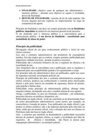 Direito Administrativo

FINALIDADE: objetivo certo de qualquer ato administrativo interesse público - afastado esse objetivo se sujeita à invalidade,
desvio de finalidade.
DESVIO DE FINALIDADE: conceito da lei de ação popular: fim
diverso daquele previsto explicita ou implicitamente na regra de
competência do agente.
Princípio da finalidade o ato deve ser sempre praticado com as finalidades
públicas, impedidas de praticá-lo em interesse pessoal ou de terceiros.
O ato praticado sem o interesse público e a conveniência para a
administração pública - é um desvio de finalidade - constituindo uma
modalidade de abuso de poder

Princípio da publicidade
Divulgação oficial do ato para conhecimento público e início de seus
efeitos externos.
Leis atos e contratos administrativos são produtores de conseqüência
jurídica, fora dos órgãos que os emitem, exigem, portanto, publicidade para
adquirirem validade universal - perante as partes e terceiros.
Publicidade não é elemento formativo do ato, é requisito de eficácia e de
moralidade do ato.
Atos irregulares não se convalidam com a publicação, nem os regulares a
dispensam para sua exeqüibilidade quando a lei regulamentar o exige.
Em princípio todo ato administrativo deve ser publicados, sigilo nos casos
de segurança nacional, investigação policial ,etc.
Princípio da publicidade dos atos e contratos administrativos assegura os
efeitos externos, propicia seu conhecimento e controle pelos interessados
diretos e pelo povo através do mandado de segurança, direito de petição,
ação popular e habeas data.
Publicidade como princípio da administração pública, abrange todas
atuações estatais, divulgando seus atos e conduta interna de seus agentes.
Atinge, a publicidade, os atos em formação, concluídos , em andamento,
pareceres técnicos ou jurídicos, despachos, etc...
Publicidade em órgão oficial , só do ato concluído ou de determinadas fases
de certos procedimentos administrativos, como ocorre, por exemplo, na
concorrência e tomada de preços. Essa publicação em órgão oficial é que
produz os efeitos jurídicos; não a da imprensa particular pela televisão ou
rádio, ainda que em horário oficial, vale a afixação dos atos na Câmara ou
Prefeitura onde não houver órgão oficial.
Atos e contratos que emitirem ou desatenderem a publicidade necessária
deixam de produzir regulares efeitos, se expõe a invalidação por falta de
requisitos de
eficácia e moralidade, não fluem os prazos para
impugnação administrativa ou anulação judicial.

27

 