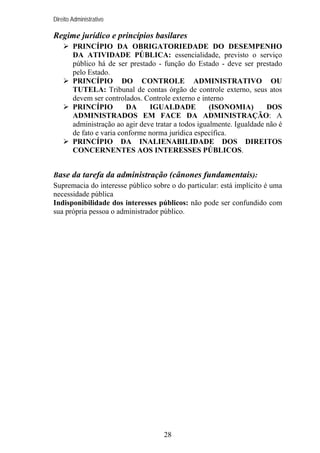 Direito Administrativo

Regime jurídico e princípios basilares
PRINCÍPIO DA OBRIGATORIEDADE DO DESEMPENHO
DA ATIVIDADE PÚBLICA: essencialidade, previsto o serviço
público há de ser prestado - função do Estado - deve ser prestado
pelo Estado.
PRINCÍPIO DO CONTROLE ADMINISTRATIVO OU
TUTELA: Tribunal de contas órgão de controle externo, seus atos
devem ser controlados. Controle externo e interno
PRINCÍPIO
DA
IGUALDADE
(ISONOMIA)
DOS
ADMINISTRADOS EM FACE DA ADMINISTRAÇÃO: A
administração ao agir deve tratar a todos igualmente. Igualdade não é
de fato e varia conforme norma jurídica específica.
PRINCÍPIO DA INALIENABILIDADE DOS DIREITOS
CONCERNENTES AOS INTERESSES PÚBLICOS.
Base da tarefa da administração (cânones fundamentais):
Supremacia do interesse público sobre o do particular: está implícito é uma
necessidade pública
Indisponibilidade dos interesses públicos: não pode ser confundido com
sua própria pessoa o administrador público.

28

 