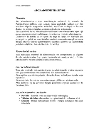 Direito Administrativo

ATOS ADMINISTRATIVOS
Conceito
Ato administrativo e toda manifestação unilateral de vontade da
Administração pública, que, agindo nessa qualidade, tenham por fim
imediato adquirir, resguardar, transferir, modificar, extinguir e declarar
direitos ou impor obrigações aos administrados ou a si própria.
Este conceito é do ato administrativo unilateral - ato administrativo típico - já
que os atos administrativos bilaterais constituem o contrato administrativo.
Declaração do Estado ou de quem lhe faça às vezes, no exercício das
prerrogativas públicas, manifestadas mediante comandos complementares
da lei a título de lhe dar cumprimento e sujeitos a controle de legitimidade
jurisdicional (Celso Antonio Bandeira de Mello).

Fato administrativo
Toda realização material da administração em cumprimento de alguma
decisão administrativa (ex.: ponte, instalação de serviços, etc.) . O fato
administrativo resulta sempre do ato administrativo.

Atos da administração
Todo ato praticado pela administração. A administração pratica inúmeros
atos que não interessa considerar como atos administrativos:
Atos regidos pelo direito privado - locação de um imóvel para instalar uma
repartição;
Atos materiais: docente de uma universidade pública ao ministrar aula;
Atos políticos ou de governo: função puramente pública decretação do
Estado de Sítio.

Ato administrativo - validade:
Perfeito - exaurem todas as fases de sua elaboração;
Válido - foi elaborado conforme exigências da lei - obedece a lei;
Eficácia - produz e atinge seus efeitos - cumpre as funções pela qual
foi criada.

29

 