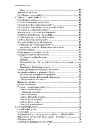 Direito Administrativo

Vícios .................................................................................................. 44
Atos nulos e anuláveis............................................................................. 44
Convalidação (saneamento) .................................................................... 44
CONTRATO ADMINISTRATIVO ........................................................... 45
Considerações gerais ............................................................................... 45
Conceito de contrato administrativo ....................................................... 45
Características do contrato administrativo.............................................. 45
Características próprias dos contratos administrativos ........................... 45
Caracteriza o contrato administrativo ..................................................... 45
Administração realiza contratos sob normas .......................................... 46
Contratos administrativos - modalidades................................................ 46
Peculiaridades do contrato administrativo ............................................. 46
Controle do contrato administrativo ....................................................... 47
Interpretação do contrato administrativo ................................................ 47
Formalização do contrato administrativo................................................ 48
Instrumento e conteúdo do contrato administrativo ........................... 48
Cláusulas essenciais ................................................................................ 49
Garantias para execução do contrato ...................................................... 50
Execução do contrato administrativo...................................................... 51
Direitos e obrigações das partes.......................................................... 51
Execução ............................................................................................. 52
Acompanhamento da execução do contrato e recebimento do seu
objeto................................................................................................... 52
Recebimento do objeto do contrato .................................................... 53
Extinção, prorrogação e renovação do contrato..................................... 53
Inexecução, revisão e rescisão do contrato ............................................. 54
Inexecução ou inadimplência do contrato........................................... 54
Causas justificadas da inexecução do contrato ................................... 55
Conseqüências da inexecução ............................................................. 56
Revisão do contrato................................................................................. 56
Rescisão do contrato ............................................................................... 57
Principais contratos administrativos ....................................................... 59
Contrato de obra pública ..................................................................... 59
Regime de execução........................................................................ 60
Contrato de serviço ............................................................................. 60
Contrato de trabalho artístico.............................................................. 61
Contrato de fornecimento.................................................................... 61
Contrato de concessão......................................................................... 61
Contrato de gerenciamento ................................................................. 62
SERVIÇOS PÚBLICOS ............................................................................. 62
Considerações gerais ............................................................................... 62
Classificação............................................................................................ 63
Regulamentação e controle do serviço público - utilidade pública ....... 64
Requisitos do serviço e direitos do usuário - 5 princípios ...................... 64
Direito do usuário.................................................................................... 64
Competência para prestação do serviço ................................................. 64
3

 
