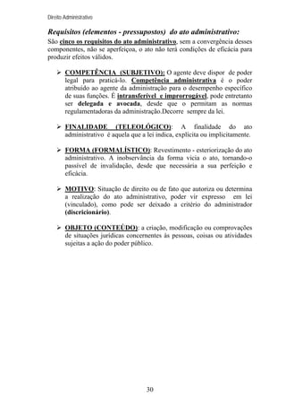 Direito Administrativo

Requisitos (elementos - pressupostos) do ato administrativo:
São cinco os requisitos do ato administrativo, sem a convergência desses
componentes, não se aperfeiçoa, o ato não terá condições de eficácia para
produzir efeitos válidos.
COMPETÊNCIA (SUBJETIVO): O agente deve dispor de poder
legal para praticá-lo. Competência administrativa é o poder
atribuído ao agente da administração para o desempenho específico
de suas funções. É intransferível e improrrogável, pode entretanto
ser delegada e avocada, desde que o permitam as normas
regulamentadoras da administração.Decorre sempre da lei.
FINALIDADE (TELEOLÓGICO): A finalidade do ato
administrativo é aquela que a lei indica, explícita ou implicitamente.
FORMA (FORMALÍSTICO): Revestimento - esteriorização do ato
administrativo. A inobservância da forma vicia o ato, tornando-o
passível de invalidação, desde que necessária a sua perfeição e
eficácia.
MOTIVO: Situação de direito ou de fato que autoriza ou determina
a realização do ato administrativo, poder vir expresso em lei
(vinculado), como pode ser deixado a critério do administrador
(discricionário).
OBJETO (CONTEÚDO): a criação, modificação ou comprovações
de situações jurídicas concernentes às pessoas, coisas ou atividades
sujeitas a ação do poder público.

30

 