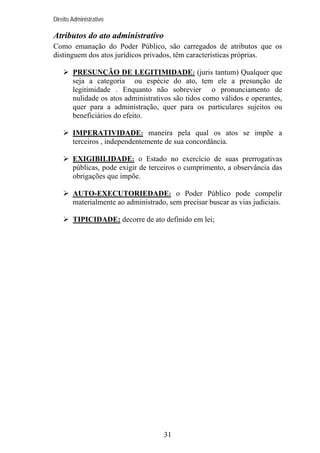 Direito Administrativo

Atributos do ato administrativo
Como emanação do Poder Público, são carregados de atributos que os
distinguem dos atos jurídicos privados, têm características próprias.
PRESUNÇÃO DE LEGITIMIDADE: (juris tantum) Qualquer que
seja a categoria ou espécie do ato, tem ele a presunção de
legitimidade . Enquanto não sobrevier o pronunciamento de
nulidade os atos administrativos são tidos como válidos e operantes,
quer para a administração, quer para os particulares sujeitos ou
beneficiários do efeito.
IMPERATIVIDADE: maneira pela qual os atos se impõe a
terceiros , independentemente de sua concordância.
EXIGIBILIDADE: o Estado no exercício de suas prerrogativas
públicas, pode exigir de terceiros o cumprimento, a observância das
obrigações que impõe.
AUTO-EXECUTORIEDADE: o Poder Público pode compelir
materialmente ao administrado, sem precisar buscar as vias judiciais.
TIPICIDADE: decorre de ato definido em lei;

31

 