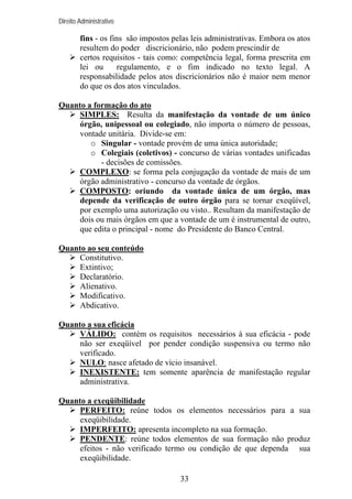 Direito Administrativo

fins - os fins são impostos pelas leis administrativas. Embora os atos
resultem do poder discricionário, não podem prescindir de
certos requisitos - tais como: competência legal, forma prescrita em
lei ou
regulamento, e o fim indicado no texto legal. A
responsabilidade pelos atos discricionários não é maior nem menor
do que os dos atos vinculados.
Quanto a formação do ato
SIMPLES: Resulta da manifestação da vontade de um único
órgão, unipessoal ou colegiado, não importa o número de pessoas,
vontade unitária. Divide-se em:
o Singular - vontade provém de uma única autoridade;
o Colegiais (coletivos) - concurso de várias vontades unificadas
- decisões de comissões.
COMPLEXO: se forma pela conjugação da vontade de mais de um
órgão administrativo - concurso da vontade de órgãos.
COMPOSTO: oriundo da vontade única de um órgão, mas
depende da verificação de outro órgão para se tornar exeqüível,
por exemplo uma autorização ou visto.. Resultam da manifestação de
dois ou mais órgãos em que a vontade de um é instrumental de outro,
que edita o principal - nome do Presidente do Banco Central.
Quanto ao seu conteúdo
Constitutivo.
Extintivo;
Declaratório.
Alienativo.
Modificativo.
Abdicativo.
Quanto a sua eficácia
VÁLIDO: contém os requisitos necessários à sua eficácia - pode
não ser exeqüível por pender condição suspensiva ou termo não
verificado.
NULO: nasce afetado de vício insanável.
INEXISTENTE: tem somente aparência de manifestação regular
administrativa.
Quanto a exeqüibilidade
PERFEITO: reúne todos os elementos necessários para a sua
exeqüibilidade.
IMPERFEITO: apresenta incompleto na sua formação.
PENDENTE: reúne todos elementos de sua formação não produz
efeitos - não verificado termo ou condição de que dependa sua
exeqüibilidade.
33

 