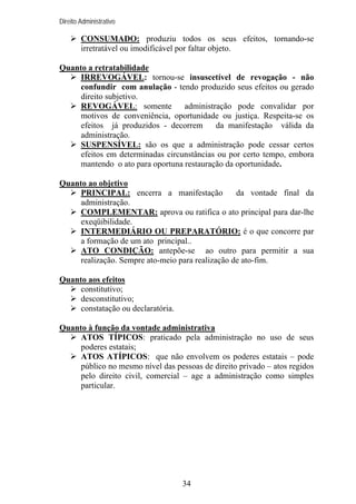 Direito Administrativo

CONSUMADO: produziu todos os seus efeitos, tornando-se
irretratável ou imodificável por faltar objeto.
Quanto a retratabilidade
IRREVOGÁVEL: tornou-se insuscetível de revogação - não
confundir com anulação - tendo produzido seus efeitos ou gerado
direito subjetivo.
REVOGÁVEL: somente
administração pode convalidar por
motivos de conveniência, oportunidade ou justiça. Respeita-se os
efeitos já produzidos - decorrem
da manifestação válida da
administração.
SUSPENSÍVEL: são os que a administração pode cessar certos
efeitos em determinadas circunstâncias ou por certo tempo, embora
mantendo o ato para oportuna restauração da oportunidade.
Quanto ao objetivo
PRINCIPAL: encerra a manifestação
da vontade final da
administração.
COMPLEMENTAR: aprova ou ratifica o ato principal para dar-lhe
exeqüibilidade.
INTERMEDIÁRIO OU PREPARATÓRIO: é o que concorre par
a formação de um ato principal..
ATO CONDIÇÃO: antepõe-se ao outro para permitir a sua
realização. Sempre ato-meio para realização de ato-fim.
Quanto aos efeitos
constitutivo;
desconstitutivo;
constatação ou declaratória.
Quanto à função da vontade administrativa
ATOS TÍPICOS: praticado pela administração no uso de seus
poderes estatais;
ATOS ATÍPICOS: que não envolvem os poderes estatais – pode
público no mesmo nível das pessoas de direito privado – atos regidos
pelo direito civil, comercial – age a administração como simples
particular.

34

 