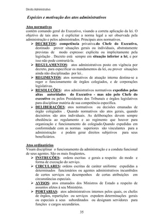 Direito Administrativo

Espécies e motivação dos atos administrativos
Atos normativos
contém comando geral do Executivo, visando a correta aplicação da lei. O
objetivo de tais atos é explicitar a norma legal a ser observada pela
administração e pelos administrados. Principais atos normativos.
DECRETOS: competência privativa.do Chefe do Executivo,
destinado prover situações gerais ou individuais, abstratamente
previstas de modo expresso: explicita ou implicitamente pela
legislação . Decreto está sempre em situação inferior a lei, e por
isso não pode contrariá-la.
REGULAMENTOS: atos administrativos posto em vigência por
decreto, para especificar os mandamentos da lei, ou prover situações
ainda não disciplinadas por lei..
REGIMENTOS: atos normativos de atuação interna destina-se a
reger o funcionamento de órgãos colegiados, e de corporações
legislativas.
RESOLUÇÕES: atos administrativos normativos expedidos pelas
altas autoridades do Executivo - mas não pelo Chefe do
executivo ou pelos Presidentes dos Tribunais e órgãos legislativos
para disciplinar matéria de sua competência específica.
DELIBERAÇÕES: atos normativos ou decisões emanadas de
órgão colegiados . Quando normativos são atos gerais, quando
decisórios são atos individuais. As deliberações devem sempre
obediência ao regulamento e ao regimento que houver para
organização e funcionamento do colegiado.Quando expedidas em
conformidade com as normas superiores são vinculantes para a
administração e podem gerar direitos subjetivos para seus
beneficiários.
Atos ordinatórios
Visam disciplinar o funcionamento da administração e a conduta funcional
de seus agentes. São os mais freqüentes.
INSTRUÇÕES: ordens escritas e gerais a respeito do modo e
forma de execução do serviço.
CIRCULARES: ordens escritas de caráter uniforme expedidas a
determinados funcionários ou agentes administrativos incumbidos
de certos serviços ou desempenhos de certas atribuições em
circunstâncias especiais.
AVISOS: atos emanados dos Ministros de Estado a respeito de
assuntos afetos à seu Ministério.
PORTARIAS: atos administrativos internos pelos quais, os chefes
de órgãos, repartições ou serviços expedem determinações gerais
ou especiais a seus subordinados ou designam servidores para
funções e cargos secundários.
35

 