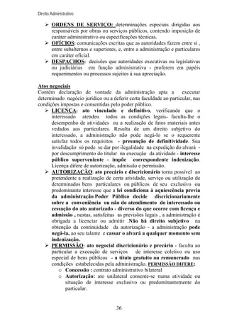 Direito Administrativo

ORDENS DE SERVIÇO: determinações especiais dirigidas aos
responsáveis por obras ou serviços públicos, contendo imposição de
caráter administrativo ou especificações técnicas.
OFÍCIOS: comunicações escritas que as autoridades fazem entre si ,
entre subalternos e superiores, e, entre a administração e particulares
em caráter oficial.
DESPACHOS: decisões que autoridades executivas ou legislativas
ou judiciárias em função administrativa - proferem em papéis
requerimentos ou processos sujeitos à sua apreciação.
Atos negociais
Contém declaração de vontade da administração apta a
executar
determinado negócio jurídico ou a deferir certa faculdade ao particular, nas
condições impostas e consentidas pelo poder público.
LICENÇA: ato vinculado e definitivo, verificando que o
interessado atendeu todos as condições legais- faculta-lhe o
desempenho de atividades ou a realização de fatos materiais antes
vedados aos particulares. Resulta de um direito subjetivo do
interessado, a administração não pode negá-lo se o requerente
satisfaz todos os requisitos - presunção de definitividade. Sua
invalidação só pode se dar por ilegalidade na expedição do alvará por descumprimento do titular na execução da atividade - interesse
público superveniente - impõe correspondente indenização.
Licença difere de autorização, admissão e permissão.
AUTORIZAÇÃO: ato precário e discricionário torna possível ao
pretendente a realização de certa atividade, serviço ou utilização de
determinados bens particulares ou públicos de seu exclusivo ou
predominante interesse que a lei condiciona à aquiescência previa
da administração.Poder Público decide discricionariamente
sobre a conveniência ou não do atendimento do interessado ou
cessação do ato autorizado - diverso do que ocorre com licença e
admissão , nestas, satisfeitas as previsões legais , a administração é
obrigada a licenciar ou admitir .Não há direito subjetivo na
obtenção da continuidade da autorização - a administração pode
negá-la, ao seu talante e cassar o alvará a qualquer momento sem
indenização.
PERMISSÃO: ato negocial discricionário e precário - faculta ao
particular a execução de serviços
de interesse coletivo ou uso
especial de bens públicos - a título gratuito ou remunerado nas
condições estabelecidas pela administração. PERMISSÃO DIFERE:
o Concessão : contrato administrativo bilateral
o Autorização: ato unilateral consente-se numa atividade ou
situação de interesse exclusivo ou predominantemente do
particular.

36

 