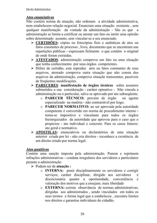 Direito Administrativo

Atos enunciativos
Não contém norma de atuação, não ordenam a atividade administrativa,
nem estabelecem relação negocial. Enunciam uma situação existente , sem
qualquer manifestação da vontade da administração - São os que a
administração se limita a certificar ou atestar um fato ou imitir uma opinião
sobre determinado assunto, sem vincular-se a seu enunciado.
CERTIDÕES: cópias ou fotocópias fieis e autênticas de atos ou
fatos constantes de processo , livro, documento que se encontram nas
repartições públicas - expressam fielmente o que contêm o original
de onde foram extraídas.
ATESTADOS: administração comprova um fato ou uma situação
que tenha conhecimento por seus órgãos competentes.
Difere de certidão, esta reproduz atos ou fatos constantes de seus
arquivos, atestado comprova outra situação que não consta dos
arquivos da administração, comprova situação transeuntes, passíveis
de freqüentes modificações.
PARECERES: manifestação de órgãos técnicos sobre assuntos
submetidos a sua consideração - caráter opinativo - Não vincula a
administração ou o particular, salvo se aprovado por ato subseqüente.
o PARECER TÉCNICO: provém de órgão
ou agente
especializado na matéria - não contrariável por leigo.
o PARECER NORMATIVO: ao ser aprovada pela autoridade
competente é convertido em norma de procedimento interno torna-se impositivo e vinculante para todos os órgãos
hierarquizados da autoridade que aprovou para o caso que o
propiciou - ato individual e concreto. Para os casos futuros:
ato geral e normativo.
APOSTILAS: enunciativos ou declaratórios de uma situação
anterior criada por lei - não cria direitos - reconhece a existência de
um direito criado por norma legal.
Atos punitivos
Contém uma sanção imposta pela administração. Punem e reprimem
infrações administrativas - conduta irregulares dos servidores e particulares
perante a administração
Podem ser de atuação :
o INTERNA: punir disciplinarmente os servidores e corrigir
serviços; caráter disciplinar, dirigido aos servidores
é
discricionária quanto a oportunidade, conveniência e
valoração dos motivos que a ensejam; mais liberdade
o EXTERNA: correta observância de normas administrativas;
dirigidas aos administrados , sendo vinculados em todos os
seus termos a forma legal que a estabeleceu , encontra limites
nos direitos e garantias individuais do cidadão.

38

 
