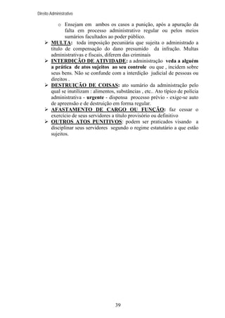 Direito Administrativo

o Ensejam em ambos os casos a punição, após a apuração da
falta em processo administrativo regular ou pelos meios
sumários facultados ao poder público.
MULTA: toda imposição pecuniária que sujeita o administrado a
título de compensação do dano presumido da infração. Multas
administrativas e fiscais, diferem das criminais
INTERDIÇÃO DE ATIVIDADE: a administração veda a alguém
a prática de atos sujeitos ao seu controle ou que , incidem sobre
seus bens. Não se confunde com a interdição judicial de pessoas ou
direitos .
DESTRUIÇÃO DE COISAS: ato sumário da administração pelo
qual se inutilizam : alimentos, substâncias , etc.. Ato típico de polícia
administrativa - urgente - dispensa processo prévio - exige-se auto
de apreensão e de destruição em forma regular.
AFASTAMENTO DE CARGO OU FUNÇÃO: faz cessar o
exercício de seus servidores a título provisório ou definitivo
OUTROS ATOS PUNITIVOS: podem ser praticados visando a
disciplinar seus servidores segundo o regime estatutário a que estão
sujeitos.

39

 