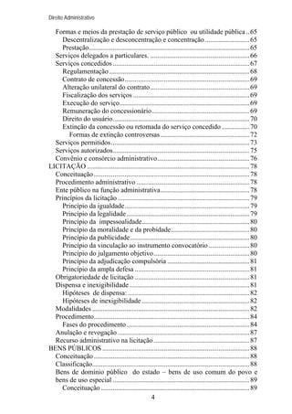 Direito Administrativo

Formas e meios da prestação de serviço público ou utilidade pública .. 65
Descentralização e desconcentração e concentração .......................... 65
Prestação.............................................................................................. 65
Serviços delegados a particulares. .......................................................... 66
Serviços concedidos ................................................................................ 67
Regulamentação .................................................................................. 68
Contrato de concessão......................................................................... 69
Alteração unilateral do contrato.......................................................... 69
Fiscalização dos serviços .................................................................... 69
Execução do serviço............................................................................ 69
Remuneração do concessionário......................................................... 69
Direito do usuário................................................................................ 70
Extinção da concessão ou retomada do serviço concedido ................ 70
Formas de extinção controversas .................................................... 72
Serviços permitidos................................................................................. 73
Serviços autorizados................................................................................ 75
Convênio e consórcio administrativo...................................................... 76
LICITAÇÃO ............................................................................................... 78
Conceituação ........................................................................................... 78
Procedimento administrativo .................................................................. 78
Ente público na função administrativa.................................................... 78
Princípios da licitação ............................................................................. 79
Princípio da igualdade......................................................................... 79
Princípio da legalidade........................................................................ 79
Princípio da impessoalidade............................................................... 80
Princípio da moralidade e da probidade.............................................. 80
Princípio da publicidade...................................................................... 80
Princípio da vinculação ao instrumento convocatório ........................ 80
Princípio do julgamento objetivo........................................................ 80
Princípio da adjudicação compulsória ................................................ 81
Princípio da ampla defesa ................................................................... 81
Obrigatoriedade de licitação ................................................................... 81
Dispensa e inexigibilidade ...................................................................... 81
Hipóteses de dispensa: ....................................................................... 82
Hipóteses de inexigibilidade ............................................................... 82
Modalidades ............................................................................................ 82
Procedimento........................................................................................... 84
Fases do procedimento........................................................................ 84
Anulação e revogação ............................................................................. 87
Recurso administrativo na licitação ........................................................ 87
BENS PÚBLICOS ...................................................................................... 88
Conceituação ........................................................................................... 88
Classificação............................................................................................ 88
Bens de domínio público do estado – bens de uso comum do povo e
bens de uso especial ................................................................................ 89
Conceituação ....................................................................................... 89
4

 