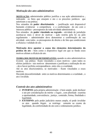 Direito Administrativo

Motivação dos atos administrativos
MOTIVAÇÃO: administrador público justifica a sua ação administrativa ,

indicando os fatos que ensejam o ato e os preceitos jurídicos que
autorizam a sua prática.
Nos oriundos do poder discricionário - justificação será dispensável
bastando evidenciar a competência e a conformação do ato com o
interesse público - pressupostos de toda atividade administrativa.
Nos oriundos do poder vinculado ou regrado - atividade de jurisdição
acentua-se mais o dever de motivar - ação restrita pela lei ou pelo
regulamento - administrador deve demonstrar a confirmação de sua
atividade com todos os pressupostos de direito e de fato que condicionam
a eficácia e validade do ato.
Motivação deve apontar a causa dos elementos determinantes da
prática do ato - bem como o dispositivo legal em que se funda esses
motivos afetam a eficácia do ato.
TEORIA DOS MOTIVOS DETERMINANTES: quando os atos administrativos

tiverem sua prática ficam vinculados a esses motivos - para todos os
efeitos jurídicos - tais motivos determinam e justificam a realização do ato
- deve haver perfeita correspondência entre eles e a realidade.
Até os atos discricionários, se motivados - ficam vinculados a esses
motivos.
Havendo desconformidade entre os motivos determinantes e a realidade , o
ato é inválido.

Controle dos atos administrativos
INTERNO: pela própria administração é bem ampla pode desfazer
o ato por considerações de mérito e legais , com plenitude examina
a oportunidade, conveniência , justiça , conteúdo, forma, finalidade e
legalidade.
EXTERNO: pelo poder judiciário menos ampla, só pode invalidar
os atos quando ilegais se restringe somente ao exame da
legalidade, da conformidade do ato com o ordenamento jurídico.

40

 
