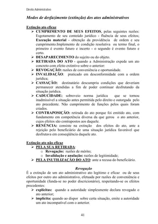 Direito Administrativo

Modos de desfazimento (extinção) dos atos administrativos
Extinção ato eficaz
CUMPRIMENTO DE SEUS EFEITOS, pelas seguintes razões:
Esgotamento de seu conteúdo jurídico - fluência de seus efeitos;
Execução material - obtenção da providência de ordem e seu
cumprimento.Implemento de condição resolutiva ou termo final, o
primeiro é evento futuro e incerto - o segundo é evento futuro e
certo.
DESAPARECIMENTO do sujeito ou do objeto.
RETIRADA DO ATO - quando a Administração expede um ato
concreto com efeito extintivo sobre o anterior:
REVOGAÇÃO: razões de conveniência e oportunidade.
INVALIDAÇÃO: praticado em desconformidade com a ordem
jurídica;
CASSAÇÃO: destinatário descumpriu condições que deveriam
permanecer atendidas a fim de poder continuar desfrutando da
situação jurídica.
CADUCIDADE: sobreveio norma jurídica
que se tornou
inadmissível a situação antes permitida pelo direito e outorgada pelo
ato precedente. Não cumprimento de funções pelos quais foram
criados.
CONTRAPOSIÇÃO: retirada do ato porque foi emitido ato, com
fundamento em competência diversa da que gerou o ato anterior,
cujos efeitos são contrapostos aos daquele.
RENÚNCIA: consiste na extinção dos efeitos do ato, ante a
rejeição pelo beneficiário de uma situação jurídica favorável que
desfrutava em conseqüência daquele ato.
Extinção ato não eficaz
PELA SUA RETIRADA:
o Revogação: razões de mérito;
o Invalidação e anulação: razões de legitimidade;
PELA INUTILIZAÇÃO DO ATO: ante a recusa do beneficiário.
Revogação
É a extinção de um ato administrativo ato legítimo e eficaz ou de seus
efeitos por outro ato administrativo, efetuada por razões de conveniência e
oportunidade (funda-se no poder discricionário), respeitando-se os efeitos
precedentes:
explícitas: quando a autoridade simplesmente declara revogado o
ato anterior;
implícita: quando ao dispor sobre certa situação, emite a autoridade
um ato incompatível com o anterior.
41

 