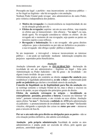 Direito Administrativo

Pressupõe ato legal e perfeito - mas inconveniente ao interesse público se for ilegal ou ilegítimo - não há revogação e sim anulação.
Nenhum Poder Estatal pode revogar atos administrativos de outro Poder,
pois violaria a independência dos poderes.
Motivo da revogação: é a inconveniência ou inoportunidade do ato
ou da situação gerada por ele -.
Efeitos da revogação: suprime um ato ou seus efeitos, mas respeita
os efeitos que já transcorreram - têm eficácia - “ex nunc”, ou seja,
desde agora. Na revogação considera-se válidos os efeitos do ato
revogado até o momento de sua revogação, seja quanto as partes ou
terceiros sujeito a seus reflexos.
Revogação e Indenização: Se o ato revogado não gerou direitos
subjetivos para o destinatário ou por não ser definitivo ou precário a sua revogação não obriga o poder público a indenizar.
Se ato inoperante e irrevogável - torna-se inconveniente ao interesse
público - o ato pode ser reprimido mediante indenização completa dos
prejuízos suportados pelos beneficiários.
Anulação
Anulação (chamada por alguns de INVALIDAÇÃO) declaração da
invalidade de um ato administrativo - ilegítimo ou ilegal - feita pela
Administração ou Poder Judiciário - não há graus - de invalidade - ato
algum é mais inválido do que o outro.
Administração pratica ato contrário ao direito cumpre-lhe anula-lo para
restabelecer a legalidade administrativa, se não o fizer , o interessado pode
pedir ao judiciário que declare a invalidade através da anulação.
Conceito de ilegalidade ou de ilegitimidade para fins da anulação não
se restringe somente a violação frontal da lei, mas o abuso e excesso ou
desvio do poder, ou por relegação dos princípios gerais do direito.
Efeitos da anulação retroagem às origens - invalidando as
conseqüências passadas, presentes e futuras. Consiste em fulminar “ab
initio”, portanto retroativamente, o ato viciado ou seus efeitos. Anulação
opera efeitos “ex tunc”. Declarada a nulidade do ATO pela administração
ou judiciário - o pronunciamento de invalidade opera “ex tunc” desfazendo
vínculos, obrigando a reposição das coisas no status quo ante - atenua-se
para o terceiro de boa-fé.
Por ser o ato nulo não gera direito ou obrigações para as partes - não se
cria situação jurídica definitiva, não admite convalidação.
Anulação pela própria administração Faculdade de anular os atos
administrativos é ampla, pode ser exercida de ofício, pelo agente que
praticou , autoridade superior.
42

 
