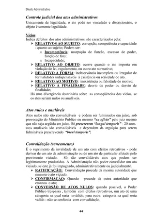 Direito Administrativo

Controle judicial doa atos administrativos
Unicamente de legalidade, o ato pode ser vinculado e discricionário, o
objeto é somente legalidade.
Vícios
Indica defeitos dos atos administrativos, são caracterizados pela:
RELATIVOS AO SUJEITO: corrupção, competência e capacidade
- quanto ao sujeito; Podem ser:
o Incompetência: usurpação de função, excesso de poder,
função de fato;
o Incapacidade;
RELATIVO AO OBJETO: ocorre quando o ato importa em
violação de lei, regulamento, ou outro ato normativo;
RELATIVO A FORMA: inobservância incompleta ou irregular de
formalidades indispensáveis à existência ou seriedade do ato.
RELATIVO AO MOTIVO: inexistência ou falsidade do motivo;
RELATIVO A FINALIDADE: desvio de poder ou desvio de
finalidade;
Há uma divergência doutrinária sobre as conseqüências dos vícios, se
os atos seriam nulos ou anuláveis.

Atos nulos e anuláveis
Atos nulos não são convalidáveis e podem ser fulminados em juízo, sob
provocação do Ministério Público ou mesmo “ex ofício” pelo juiz mesmo
que não seja argüida em juízo. Só prescrevem “longui temporis” - 20 anos.
atos anuláveis são convalidáveis e dependem da arguição para serem
fulmináveis prescrevendo “brevi temporis”.

Convalidação (saneamento)
É o suprimento da invalidade de um ato com efeitos retroativos - pode
derivar de um ato da administração ou de um ato de particular afetado pelo
provimento viciado.
Só são convalidáveis atos que podem ser
legitimamente produzidos. A Administração não poder convalidar um ato
viciado, se este já foi impugnado, administrativamente ou judicialmente.
RATIFICAÇÃO: Convalidação procede da mesma autoridade que
emanou o ato viciado.
CONFIRMAÇÃO: Quando procede de outra autoridade que
emanou o ato;
CONVERSÃO DE ATOS NULOS: quando possível, o Poder
Público trespassa , também com efeitos retroativos, um ato de uma
categoria na qual seria inválido, para outra categoria na qual seria
válido - não se confunda com convalidação.
44

 
