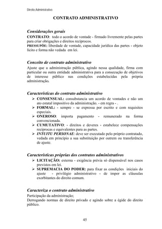 Direito Administrativo

CONTRATO ADMINISTRATIVO
Considerações gerais
CONTRATO: todo o acordo de vontade - firmado livremente pelas partes
para criar obrigações e direitos recíprocos.
PRESSUPÕE: liberdade de vontade, capacidade jurídica das partes - objeto
lícito e forma não vedada em lei.

Conceito de contrato administrativo
Ajuste que a administração pública, agindo nessa qualidade, firma com
particular ou outra entidade administrativa para a consecução de objetivos
de interesse público nas condições estabelecidas pela própria
administração.

Características do contrato administrativo
CONSENSUAL: consubstancia um acordo de vontades e não um
ato estatal impositivo da administração. - em regra - .
FORMAL: - sempre - se expressa por escrito e com requisitos
especiais.
ONEROSO: importa pagamento - remunerado na forma
convencionada.
CUMUTATIVO: - direitos e deveres - estabelece compensações
recíprocas e equivalentes para as partes.
INTUITU PERSONAE: deve ser executado pelo próprio contratado,
vedada em princípio a sua substituição por outrem ou transferência
de ajuste.

Características próprias dos contratos administrativos
LICITAÇÃO: externa - exigência prévia só dispensável nos casos
previstos em lei.
SUPREMACIA DO PODER: para fixar as condições iniciais do
ajuste
- privilégio administrativo - de impor as cláusulas
exorbitantes do direito comum.

Caracteriza o contrato administrativo
Participação da administração;
Derrogando normas de direito privado e agindo sobre a égide do direito
público.

45

 