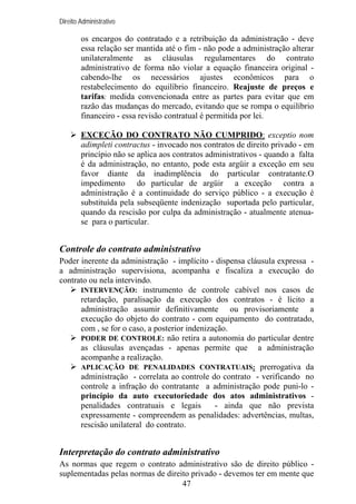 Direito Administrativo

os encargos do contratado e a retribuição da administração - deve
essa relação ser mantida até o fim - não pode a administração alterar
unilateralmente as cláusulas regulamentares do contrato
administrativo de forma não violar a equação financeira original cabendo-lhe os necessários ajustes econômicos para o
restabelecimento do equilíbrio financeiro. Reajuste de preços e
tarifas: medida convencionada entre as partes para evitar que em
razão das mudanças do mercado, evitando que se rompa o equilíbrio
financeiro - essa revisão contratual é permitida por lei.
EXCEÇÃO DO CONTRATO NÃO CUMPRIDO: exceptio nom
adimpleti contractus - invocado nos contratos de direito privado - em
princípio não se aplica aos contratos administrativos - quando a falta
é da administração, no entanto, pode esta argüir a exceção em seu
favor diante da inadimplência do particular contratante.O
impedimento do particular de argüir a exceção contra a
administração é a continuidade do serviço público - a execução é
substituída pela subseqüente indenização suportada pelo particular,
quando da rescisão por culpa da administração - atualmente atenuase para o particular.

Controle do contrato administrativo
Poder inerente da administração - implícito - dispensa cláusula expressa a administração supervisiona, acompanha e fiscaliza a execução do
contrato ou nela intervindo.
INTERVENÇÃO: instrumento de controle cabível nos casos de
retardação, paralisação da execução dos contratos - é lícito a
administração assumir definitivamente ou provisoriamente a
execução do objeto do contrato - com equipamento do contratado,
com , se for o caso, a posterior indenização.
PODER DE CONTROLE: não retira a autonomia do particular dentre
as cláusulas avençadas - apenas permite que a administração
acompanhe a realização.
APLICAÇÃO DE PENALIDADES CONTRATUAIS: prerrogativa da
administração - correlata ao controle do contrato - verificando no
controle a infração do contratante a administração pode puni-lo princípio da auto executoriedade dos atos administrativos penalidades contratuais e legais
- ainda que não prevista
expressamente - compreendem as penalidades: advertências, multas,
rescisão unilateral do contrato.

Interpretação do contrato administrativo
As normas que regem o contrato administrativo são de direito público suplementadas pelas normas de direito privado - devemos ter em mente que
47

 