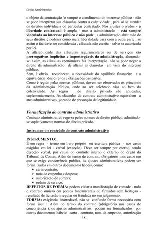 Direito Administrativo

o objeto da contratação ‘e sempre o atendimento do interesse público - não
se pode interpretar sua cláusulas contra a coletividade , para só se atender
os direitos individuais do particular contratado. Nos ajustes privados - a
liberdade contratual; é ampla - mas a administração - está sempre
vinculada ao interesse público é não pode , a administração abrir mão de
seus direitos e poderes como mera liberalidade para com a outra parte , se
assim o faz deve ser considerada , cláusula não escrita - salvo se autorizada
por lei.
A alterabilidade das cláusulas regulamentares ou de serviços são
prerrogativas implícitas e impostergáveis da administração, alterandose, assim, as cláusulas econômicas. Na interpretação não se pode negar o
direito da administração de alterar as cláusulas em vista do interesse
público,
Sem, é óbvio, reconhecer a necessidade do equilíbrio financeiro e a
equivalência dos direitos e obrigações das partes.
Como é regido pelas normas públicas, devem ser observados os princípios
da Administração Pública, onde ao ser celebrado visa ao bem da
coletividade. As regras
do direito privado são aplicadas,
suplementarmente. As cláusulas do contrato administrativo equivalem a
atos administrativos, gozando de presunção de legitimidade.

Formalização do contrato administrativo
Contrato administrativo rege-se pelas normas de direito público, admitindose supletivamente normas de direito privado.
Instrumento e conteúdo do contrato administrativo
INSTRUMENTO:
É em regra - termo em livro próprio ou escritura pública - nos casos
exigidos em lei - verbal (exceção). Deve ser sempre por escrito, sendo
exceção verbal, por causa do controle interno e externo do órgão do
Tribunal de Contas. Além do termo de contrato, obrigatório nos casos em
que se exige concorrência pública, os ajustes administrativos podem ser
formalizados em outros documentos hábeis, como:
carta-contrato;
nota de empenho e despesa;
autorização de compra;
ordem de serviço:
DEFEITOS DE FORMA: podem viciar a manifestação de vontade - nulo
o contrato omisso em pontos fundamentais ou firmados sem licitação resultado de licitação irregular ou fraudada no seu julgamento.
FORMA: exigência inarredável, não se confunde forma necessária com
forma incítil. Além do termo do contrato (obrigatório nos casos de
concorrência ), os ajustes administrativos podem ser formalizados por
outros documentos hábeis: carta - contrato, nota de empenho, autorização
48

 